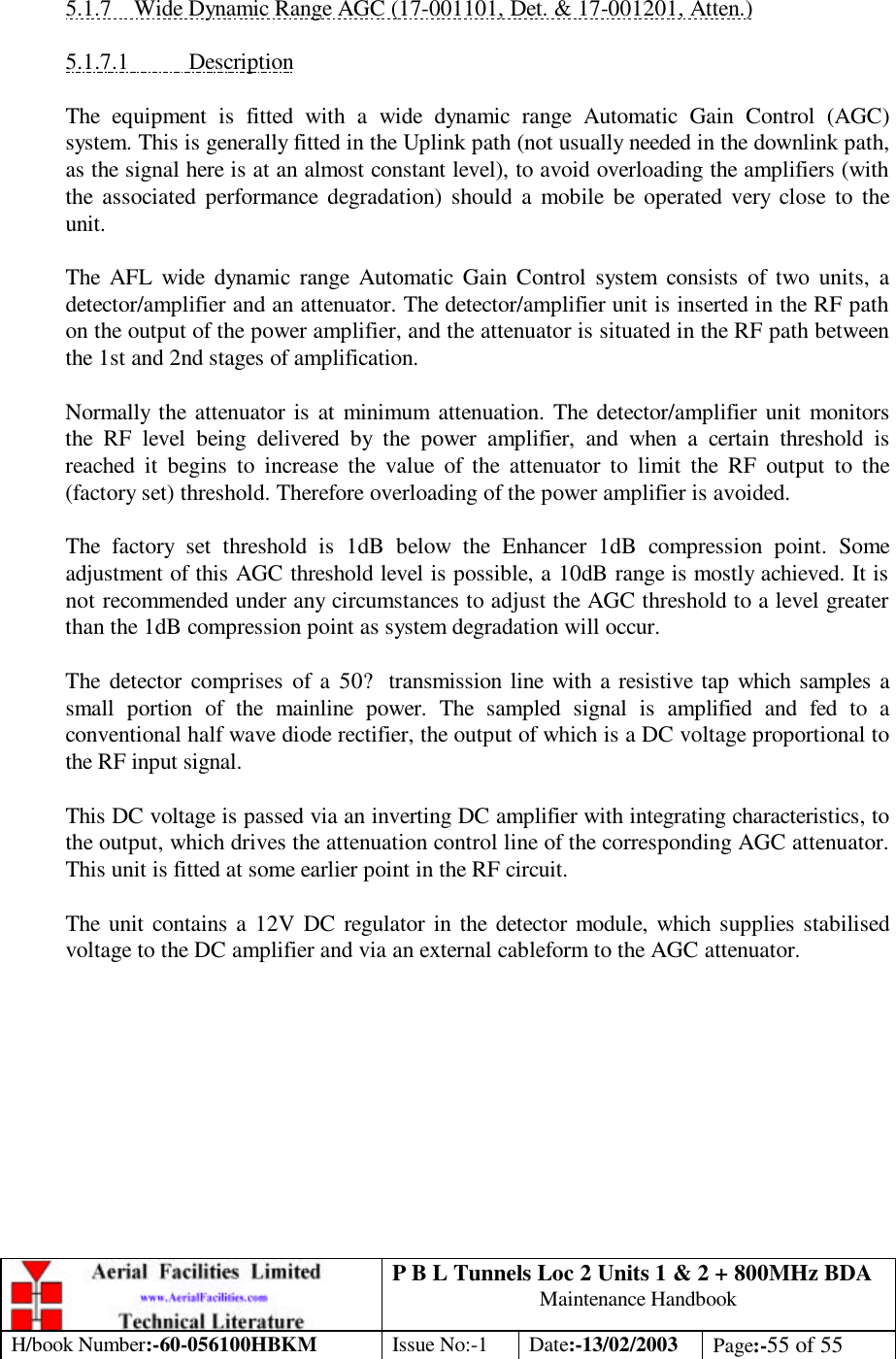 P B L Tunnels Loc 2 Units 1 &amp; 2 + 800MHz BDA Maintenance Handbook H/book Number:-60-056100HBKM Issue No:-1 Date:-13/02/2003 Page:-55 of 55   5.1.7 Wide Dynamic Range AGC (17-001101, Det. &amp; 17-001201, Atten.)  5.1.7.1 Description  The equipment is fitted with a wide dynamic range Automatic Gain Control (AGC) system. This is generally fitted in the Uplink path (not usually needed in the downlink path, as the signal here is at an almost constant level), to avoid overloading the amplifiers (with the associated performance degradation) should a mobile be operated very close to the unit.  The AFL wide dynamic range Automatic Gain Control system consists of two units, a detector/amplifier and an attenuator. The detector/amplifier unit is inserted in the RF path on the output of the power amplifier, and the attenuator is situated in the RF path between the 1st and 2nd stages of amplification.  Normally the attenuator is at minimum attenuation. The detector/amplifier unit monitors the RF level being delivered by the power amplifier, and when a certain threshold is reached it begins to increase the value of the attenuator to limit the RF output to the (factory set) threshold. Therefore overloading of the power amplifier is avoided.  The factory set threshold is 1dB below the Enhancer 1dB compression point. Some adjustment of this AGC threshold level is possible, a 10dB range is mostly achieved. It is not recommended under any circumstances to adjust the AGC threshold to a level greater than the 1dB compression point as system degradation will occur.  The detector comprises of a 50? transmission line with a resistive tap which samples a small portion of the mainline power. The sampled signal is amplified and fed to a conventional half wave diode rectifier, the output of which is a DC voltage proportional to the RF input signal.  This DC voltage is passed via an inverting DC amplifier with integrating characteristics, to the output, which drives the attenuation control line of the corresponding AGC attenuator. This unit is fitted at some earlier point in the RF circuit.  The unit contains a 12V DC regulator in the detector module, which supplies stabilised voltage to the DC amplifier and via an external cableform to the AGC attenuator.  