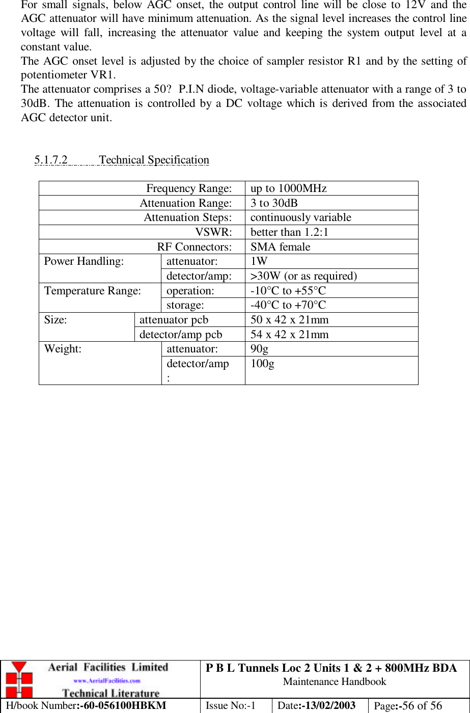 P B L Tunnels Loc 2 Units 1 &amp; 2 + 800MHz BDA Maintenance Handbook H/book Number:-60-056100HBKM Issue No:-1 Date:-13/02/2003 Page:-56 of 56   For small signals, below AGC onset, the output control line will be close to 12V and the AGC attenuator will have minimum attenuation. As the signal level increases the control line voltage will fall, increasing the attenuator value and keeping the system output level at a constant value. The AGC onset level is adjusted by the choice of sampler resistor R1 and by the setting of potentiometer VR1. The attenuator comprises a 50? P.I.N diode, voltage-variable attenuator with a range of 3 to 30dB. The attenuation is controlled by a DC voltage which is derived from the associated AGC detector unit.   5.1.7.2 Technical Specification  Frequency Range: up to 1000MHz Attenuation Range: 3 to 30dB Attenuation Steps: continuously variable VSWR: better than 1.2:1 RF Connectors: SMA female attenuator: 1W Power Handling: detector/amp: &gt;30W (or as required) operation: -10°C to +55°C Temperature Range: storage: -40°C to +70°C attenuator pcb 50 x 42 x 21mm Size: detector/amp pcb 54 x 42 x 21mm attenuator: 90g Weight: detector/amp: 100g  