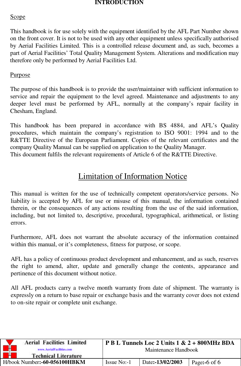 P B L Tunnels Loc 2 Units 1 &amp; 2 + 800MHz BDA Maintenance Handbook H/book Number:-60-056100HBKM Issue No:-1 Date:-13/02/2003 Page:-6 of 6   INTRODUCTION  Scope  This handbook is for use solely with the equipment identified by the AFL Part Number shown on the front cover. It is not to be used with any other equipment unless specifically authorised by Aerial Facilities Limited. This is a controlled release document and, as such, becomes a part of Aerial Facilities’ Total Quality Management System. Alterations and modification may therefore only be performed by Aerial Facilities Ltd.  Purpose  The purpose of this handbook is to provide the user/maintainer with sufficient information to service and repair the equipment to the level agreed. Maintenance and adjustments to any deeper level must be performed by AFL, normally at the company’s repair facility in Chesham, England.  This handbook has been prepared in accordance with BS 4884, and AFL’s Quality procedures, which maintain the company’s registration to ISO 9001: 1994 and to the R&amp;TTE Directive of the European Parliament. Copies of the relevant certificates and the company Quality Manual can be supplied on application to the Quality Manager. This document fulfils the relevant requirements of Article 6 of the R&amp;TTE Directive.  Limitation of Information Notice  This manual is written for the use of technically competent operators/service persons. No liability is accepted by AFL for use or misuse of this manual, the information contained therein, or the consequences of any actions resulting from the use of the said information, including, but not limited to, descriptive, procedural, typographical, arithmetical, or listing errors.  Furthermore, AFL does not warrant the absolute accuracy of the information contained within this manual, or it’s completeness, fitness for purpose, or scope.  AFL has a policy of continuous product development and enhancement, and as such, reserves the right to amend, alter, update and generally change the contents, appearance and pertinence of this document without notice.  All AFL products carry a twelve month warranty from date of shipment. The warranty is expressly on a return to base repair or exchange basis and the warranty cover does not extend to on-site repair or complete unit exchange. 