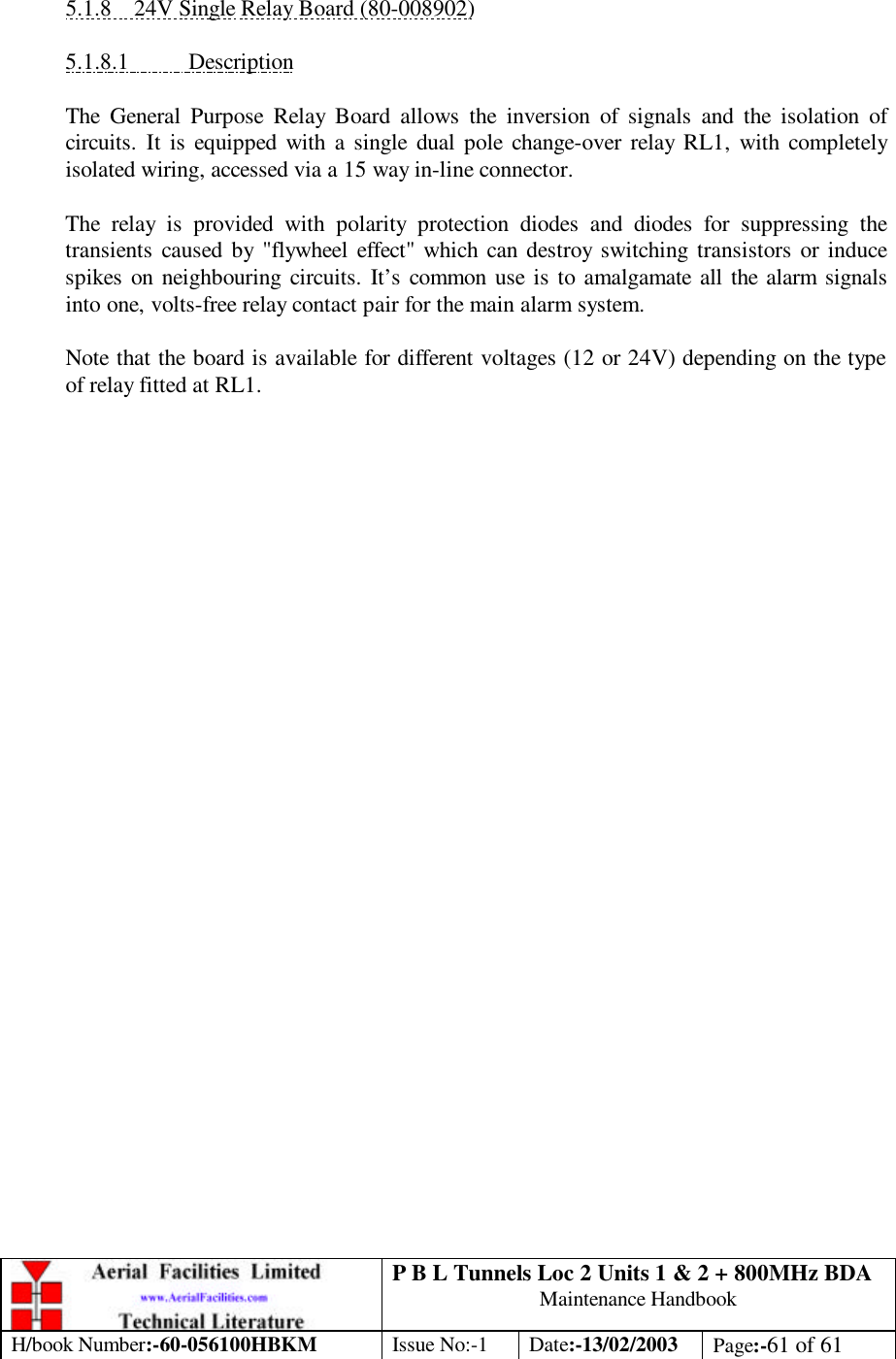 P B L Tunnels Loc 2 Units 1 &amp; 2 + 800MHz BDA Maintenance Handbook H/book Number:-60-056100HBKM Issue No:-1 Date:-13/02/2003 Page:-61 of 61   5.1.8 24V Single Relay Board (80-008902)  5.1.8.1 Description  The General Purpose Relay Board allows the inversion of signals and the isolation of circuits. It is equipped with a single dual pole change-over relay RL1, with completely isolated wiring, accessed via a 15 way in-line connector.  The relay is provided with polarity protection diodes and diodes for suppressing the transients caused by &quot;flywheel effect&quot; which can destroy switching transistors or induce spikes on neighbouring circuits. It’s common use is to amalgamate all the alarm signals into one, volts-free relay contact pair for the main alarm system.  Note that the board is available for different voltages (12 or 24V) depending on the type of relay fitted at RL1.  