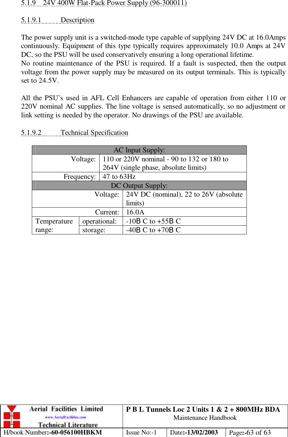 P B L Tunnels Loc 2 Units 1 &amp; 2 + 800MHz BDA Maintenance Handbook H/book Number:-60-056100HBKM Issue No:-1 Date:-13/02/2003 Page:-63 of 63   5.1.9 24V 400W Flat-Pack Power Supply (96-300011)  5.1.9.1 Description  The power supply unit is a switched-mode type capable of supplying 24V DC at 16.0Amps continuously. Equipment of this type typically requires approximately 10.0 Amps at 24V DC, so the PSU will be used conservatively ensuring a long operational lifetime. No routine maintenance of the PSU is required. If a fault is suspected, then the output voltage from the power supply may be measured on its output terminals. This is typically set to 24.5V.  All the PSU’s used in AFL Cell Enhancers are capable of operation from either 110 or 220V nominal AC supplies. The line voltage is sensed automatically, so no adjustment or link setting is needed by the operator. No drawings of the PSU are available.  5.1.9.2 Technical Specification  AC Input Supply: Voltage: 110 or 220V nominal - 90 to 132 or 180 to 264V (single phase, absolute limits) Frequency: 47 to 63Hz DC Output Supply: Voltage: 24V DC (nominal), 22 to 26V (absolute limits) Current: 16.0A operational: -10BC to +55BC Temperature range: storage: -40BC to +70BC   