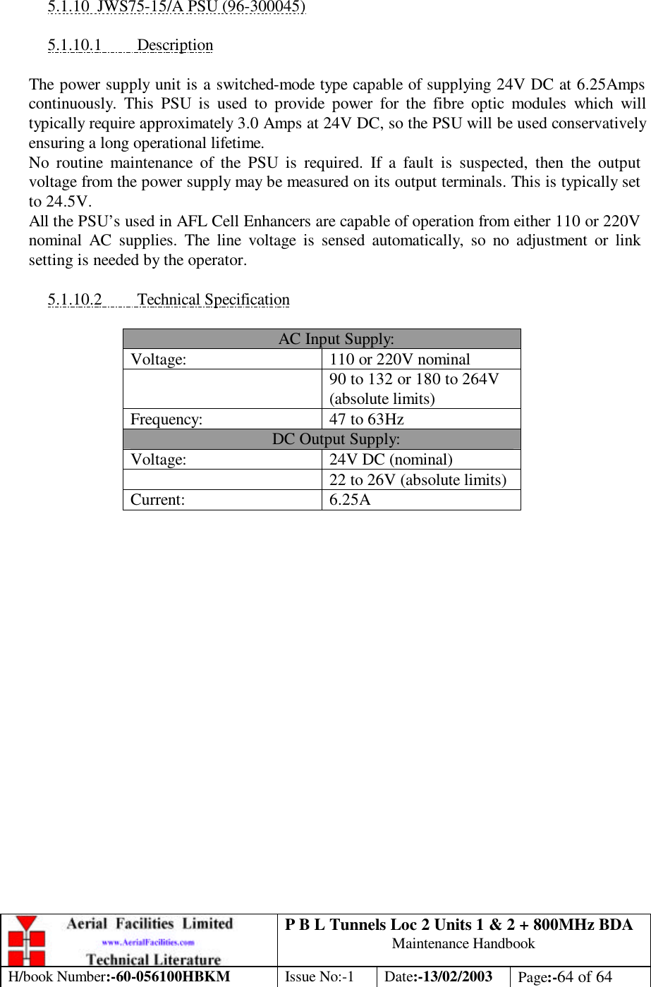 P B L Tunnels Loc 2 Units 1 &amp; 2 + 800MHz BDA Maintenance Handbook H/book Number:-60-056100HBKM Issue No:-1 Date:-13/02/2003 Page:-64 of 64   5.1.10 JWS75-15/A PSU (96-300045)  5.1.10.1 Description  The power supply unit is a switched-mode type capable of supplying 24V DC at 6.25Amps continuously. This PSU is used to provide power for the fibre optic modules which will typically require approximately 3.0 Amps at 24V DC, so the PSU will be used conservatively ensuring a long operational lifetime. No routine maintenance of the PSU is required. If a fault is suspected, then the output voltage from the power supply may be measured on its output terminals. This is typically set to 24.5V. All the PSU’s used in AFL Cell Enhancers are capable of operation from either 110 or 220V nominal AC supplies. The line voltage is sensed automatically, so no adjustment or link setting is needed by the operator.  5.1.10.2 Technical Specification  AC Input Supply: Voltage: 110 or 220V nominal  90 to 132 or 180 to 264V (absolute limits) Frequency: 47 to 63Hz DC Output Supply: Voltage: 24V DC (nominal)  22 to 26V (absolute limits) Current: 6.25A   