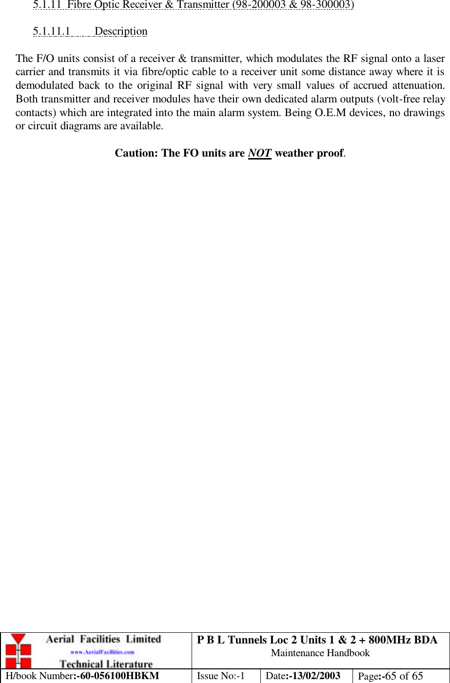 P B L Tunnels Loc 2 Units 1 &amp; 2 + 800MHz BDA Maintenance Handbook H/book Number:-60-056100HBKM Issue No:-1 Date:-13/02/2003 Page:-65 of 65   5.1.11 Fibre Optic Receiver &amp; Transmitter (98-200003 &amp; 98-300003)  5.1.11.1 Description  The F/O units consist of a receiver &amp; transmitter, which modulates the RF signal onto a laser carrier and transmits it via fibre/optic cable to a receiver unit some distance away where it is demodulated back to the original RF signal with very small values of accrued attenuation. Both transmitter and receiver modules have their own dedicated alarm outputs (volt-free relay contacts) which are integrated into the main alarm system. Being O.E.M devices, no drawings or circuit diagrams are available.  Caution: The FO units are NOT weather proof. 