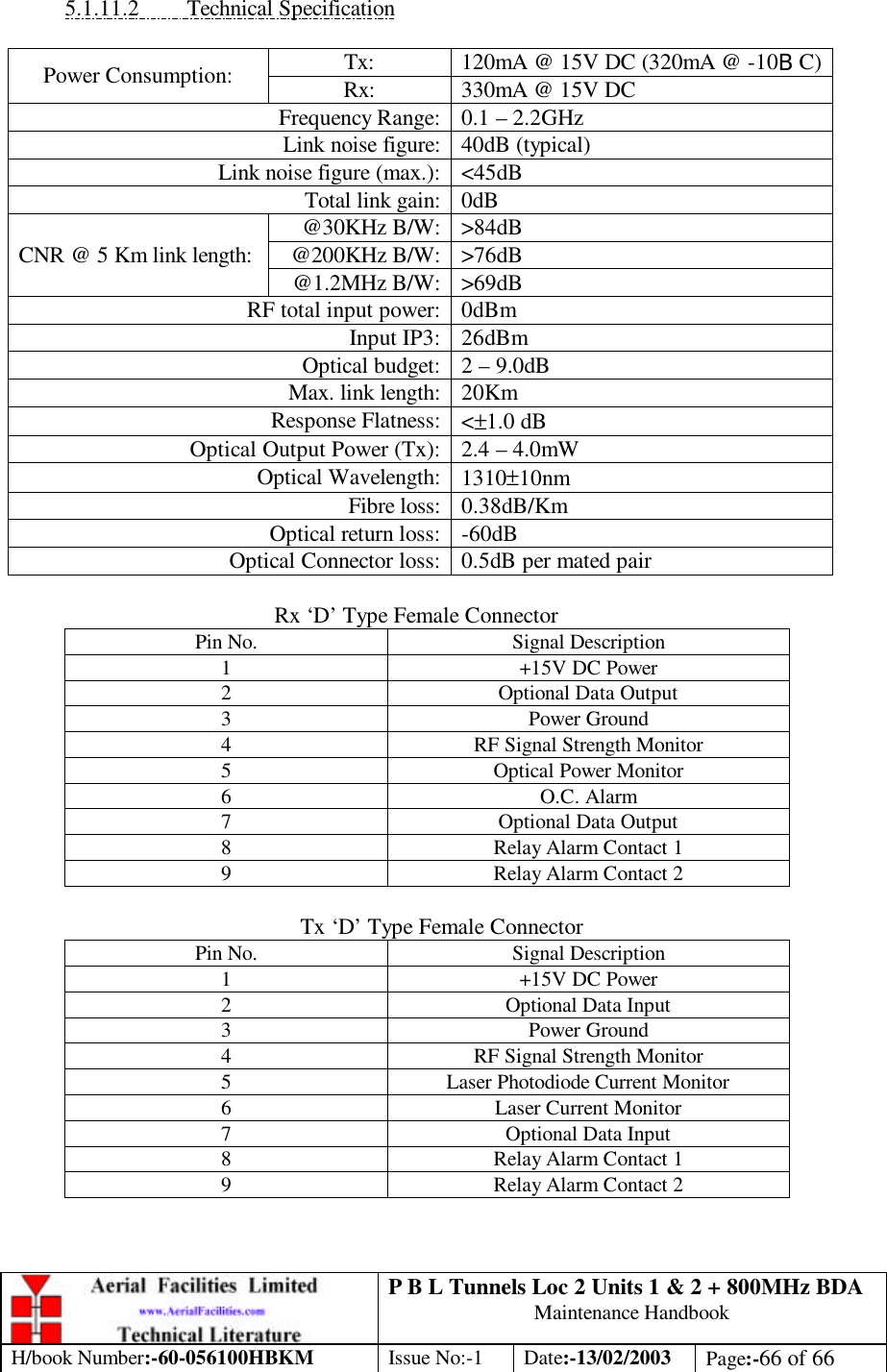 P B L Tunnels Loc 2 Units 1 &amp; 2 + 800MHz BDA Maintenance Handbook H/book Number:-60-056100HBKM Issue No:-1 Date:-13/02/2003 Page:-66 of 66  5.1.11.2 Technical Specification  Tx: 120mA @ 15V DC (320mA @ -10BC) Power Consumption: Rx: 330mA @ 15V DC Frequency Range: 0.1 – 2.2GHz Link noise figure: 40dB (typical) Link noise figure (max.): &lt;45dB Total link gain: 0dB @30KHz B/W: &gt;84dB @200KHz B/W: &gt;76dB CNR @ 5 Km link length: @1.2MHz B/W: &gt;69dB RF total input power: 0dBm Input IP3: 26dBm Optical budget: 2 – 9.0dB Max. link length: 20Km Response Flatness: &lt;±1.0 dB Optical Output Power (Tx): 2.4 – 4.0mW Optical Wavelength: 1310±10nm Fibre loss: 0.38dB/Km Optical return loss: -60dB Optical Connector loss: 0.5dB per mated pair  Rx ‘D’ Type Female Connector Pin No. Signal Description 1 +15V DC Power 2 Optional Data Output 3 Power Ground 4 RF Signal Strength Monitor 5 Optical Power Monitor 6 O.C. Alarm 7 Optional Data Output 8 Relay Alarm Contact 1 9 Relay Alarm Contact 2  Tx ‘D’ Type Female Connector Pin No. Signal Description 1 +15V DC Power 2 Optional Data Input 3 Power Ground 4 RF Signal Strength Monitor 5 Laser Photodiode Current Monitor 6 Laser Current Monitor 7 Optional Data Input 8 Relay Alarm Contact 1 9 Relay Alarm Contact 2   