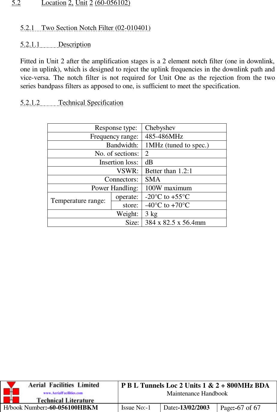 P B L Tunnels Loc 2 Units 1 &amp; 2 + 800MHz BDA Maintenance Handbook H/book Number:-60-056100HBKM Issue No:-1 Date:-13/02/2003 Page:-67 of 67    5.2 Location 2, Unit 2 (60-056102)   5.2.1 Two Section Notch Filter (02-010401)  5.2.1.1 Description  Fitted in Unit 2 after the amplification stages is a 2 element notch filter (one in downlink, one in uplink), which is designed to reject the uplink frequencies in the downlink path and vice-versa. The notch filter is not required for Unit One as the rejection from the two series bandpass filters as apposed to one, is sufficient to meet the specification.  5.2.1.2 Technical Specification   Response type: Chebyshev Frequency range: 485-486MHz Bandwidth: 1MHz (tuned to spec.) No. of sections: 2 Insertion loss: dB VSWR: Better than 1.2:1 Connectors: SMA Power Handling: 100W maximum operate: -20°C to +55°C Temperature range: store: -40°C to +70°C Weight: 3 kg Size: 384 x 82.5 x 56.4mm   