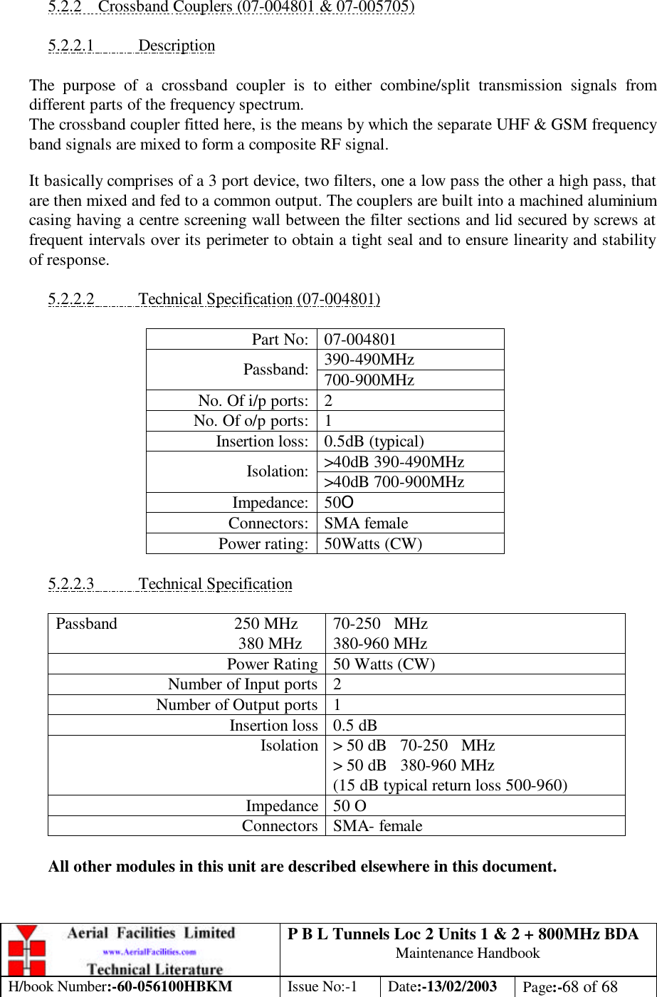 P B L Tunnels Loc 2 Units 1 &amp; 2 + 800MHz BDA Maintenance Handbook H/book Number:-60-056100HBKM Issue No:-1 Date:-13/02/2003 Page:-68 of 68   5.2.2 Crossband Couplers (07-004801 &amp; 07-005705)  5.2.2.1 Description  The purpose of a crossband coupler is to either combine/split transmission signals from different parts of the frequency spectrum. The crossband coupler fitted here, is the means by which the separate UHF &amp; GSM frequency band signals are mixed to form a composite RF signal. It basically comprises of a 3 port device, two filters, one a low pass the other a high pass, that are then mixed and fed to a common output. The couplers are built into a machined aluminium casing having a centre screening wall between the filter sections and lid secured by screws at frequent intervals over its perimeter to obtain a tight seal and to ensure linearity and stability of response.  5.2.2.2 Technical Specification (07-004801)  Part No: 07-004801 390-490MHz Passband: 700-900MHz No. Of i/p ports: 2 No. Of o/p ports: 1 Insertion loss: 0.5dB (typical) &gt;40dB 390-490MHz Isolation: &gt;40dB 700-900MHz Impedance: 50O Connectors: SMA female Power rating: 50Watts (CW)  5.2.2.3 Technical Specification  Passband                           250 MHz                                           380 MHz 70-250   MHz 380-960 MHz Power Rating 50 Watts (CW) Number of Input ports  2 Number of Output ports  1 Insertion loss 0.5 dB Isolation &gt; 50 dB   70-250   MHz &gt; 50 dB   380-960 MHz (15 dB typical return loss 500-960) Impedance 50 O Connectors SMA- female   All other modules in this unit are described elsewhere in this document.  