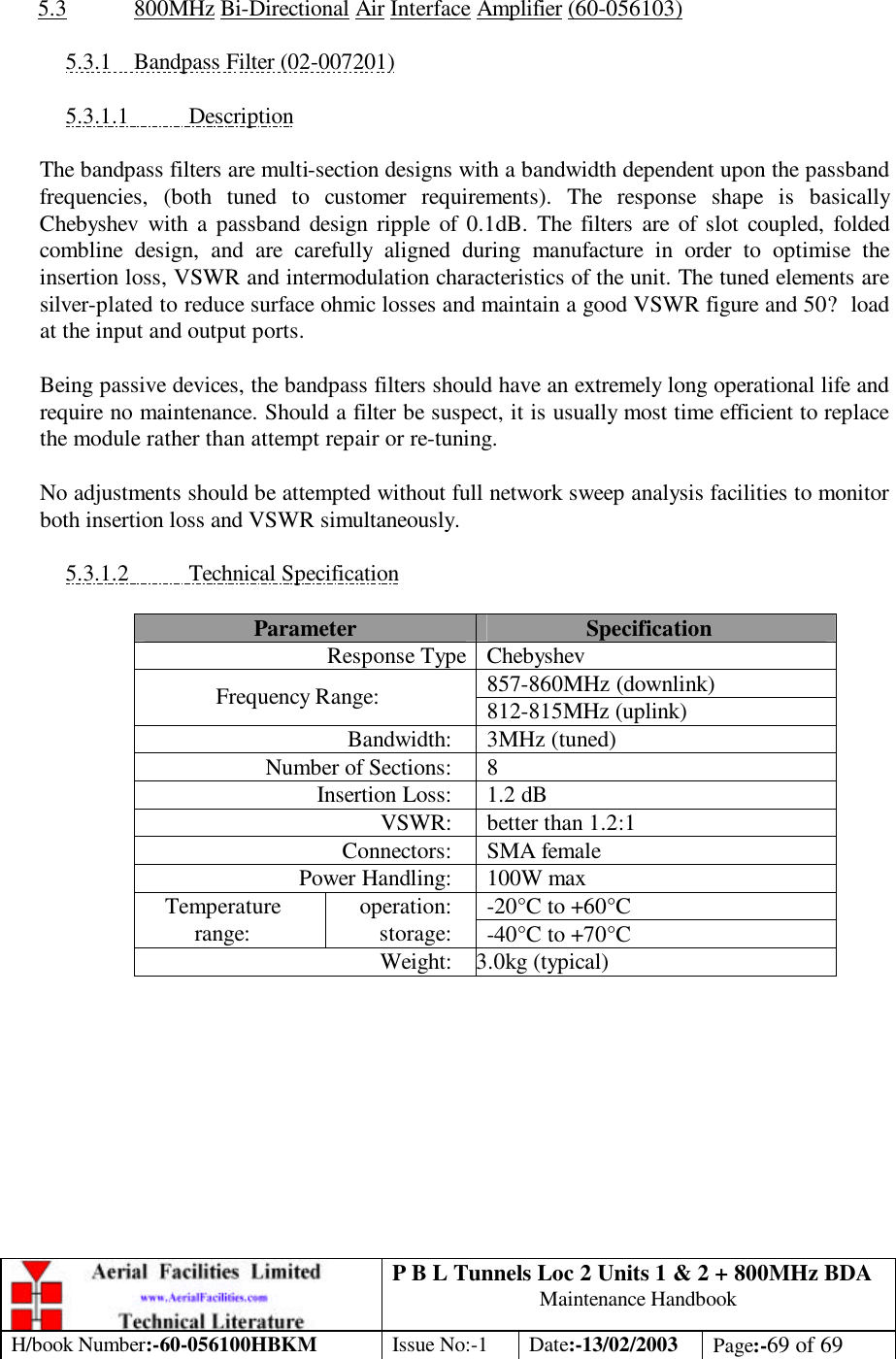 P B L Tunnels Loc 2 Units 1 &amp; 2 + 800MHz BDA Maintenance Handbook H/book Number:-60-056100HBKM Issue No:-1 Date:-13/02/2003 Page:-69 of 69   5.3 800MHz Bi-Directional Air Interface Amplifier (60-056103)  5.3.1 Bandpass Filter (02-007201)  5.3.1.1 Description  The bandpass filters are multi-section designs with a bandwidth dependent upon the passband frequencies, (both tuned to customer requirements). The response shape is basically Chebyshev with a passband design ripple of 0.1dB. The filters are of slot coupled, folded combline design, and are carefully aligned during manufacture in order to optimise the insertion loss, VSWR and intermodulation characteristics of the unit. The tuned elements are silver-plated to reduce surface ohmic losses and maintain a good VSWR figure and 50? load at the input and output ports.  Being passive devices, the bandpass filters should have an extremely long operational life and require no maintenance. Should a filter be suspect, it is usually most time efficient to replace the module rather than attempt repair or re-tuning.  No adjustments should be attempted without full network sweep analysis facilities to monitor both insertion loss and VSWR simultaneously.  5.3.1.2 Technical Specification  Parameter Specification Response Type Chebyshev 857-860MHz (downlink) Frequency Range: 812-815MHz (uplink) Bandwidth: 3MHz (tuned) Number of Sections: 8 Insertion Loss: 1.2 dB VSWR: better than 1.2:1 Connectors: SMA female Power Handling: 100W max -20°C to +60°C Temperature range: operation: storage: -40°C to +70°C Weight: 3 3.0kg (typical)  