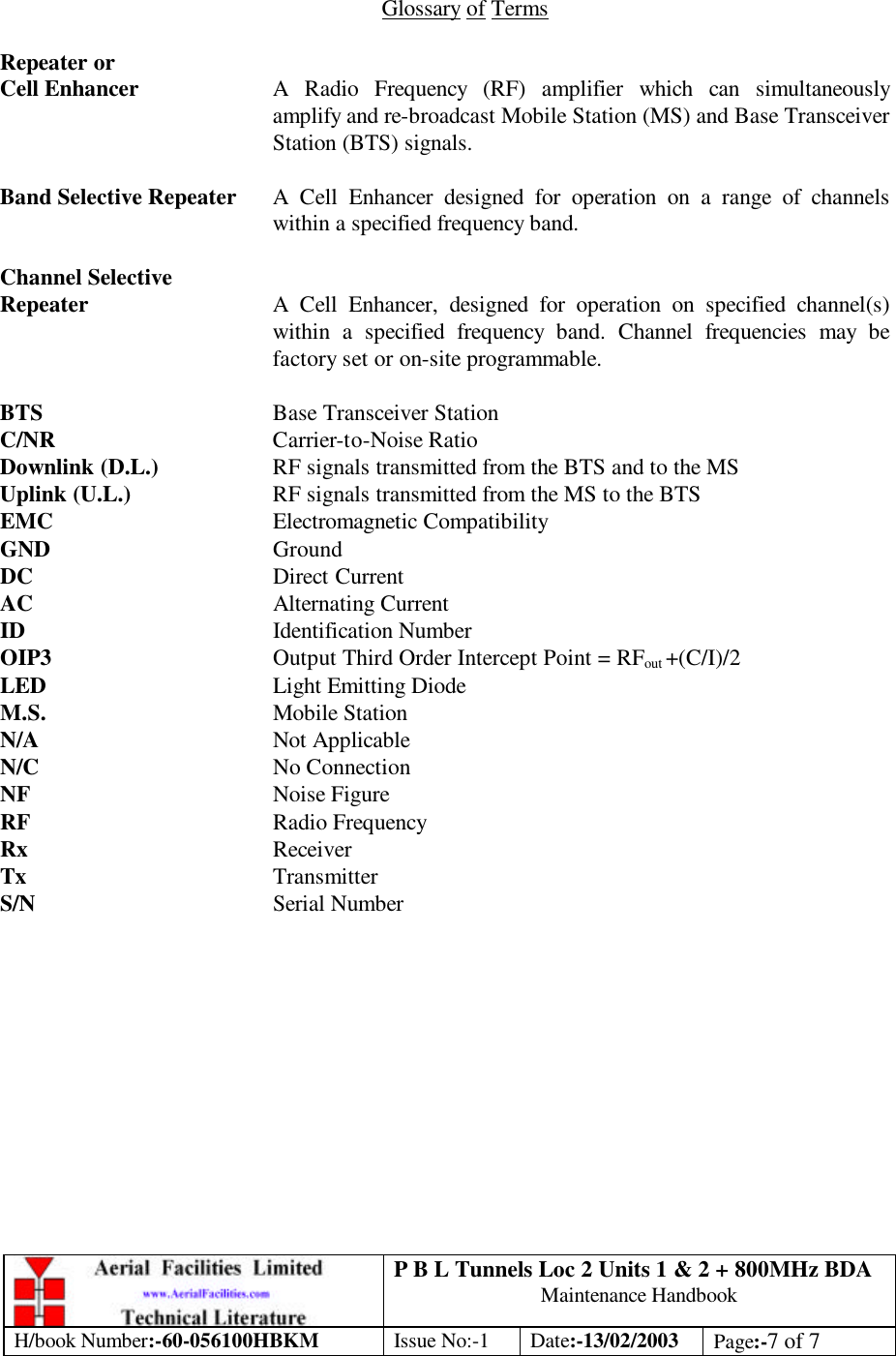 P B L Tunnels Loc 2 Units 1 &amp; 2 + 800MHz BDA Maintenance Handbook H/book Number:-60-056100HBKM Issue No:-1 Date:-13/02/2003 Page:-7 of 7   Glossary of Terms  Repeater or Cell Enhancer A Radio Frequency (RF) amplifier which can simultaneously amplify and re-broadcast Mobile Station (MS) and Base Transceiver Station (BTS) signals.  Band Selective Repeater A Cell Enhancer designed for operation on a range of channels within a specified frequency band.  Channel Selective Repeater A Cell Enhancer, designed for operation on specified channel(s) within a specified frequency band. Channel frequencies may be factory set or on-site programmable.  BTS    Base Transceiver Station C/NR    Carrier-to-Noise Ratio Downlink (D.L.)    RF signals transmitted from the BTS and to the MS Uplink (U.L.)   RF signals transmitted from the MS to the BTS EMC    Electromagnetic Compatibility GND    Ground DC    Direct Current AC    Alternating Current ID    Identification Number OIP3    Output Third Order Intercept Point = RFout +(C/I)/2 LED    Light Emitting Diode M.S.    Mobile Station N/A    Not Applicable N/C    No Connection NF    Noise Figure RF    Radio Frequency Rx    Receiver Tx    Transmitter S/N    Serial Number 