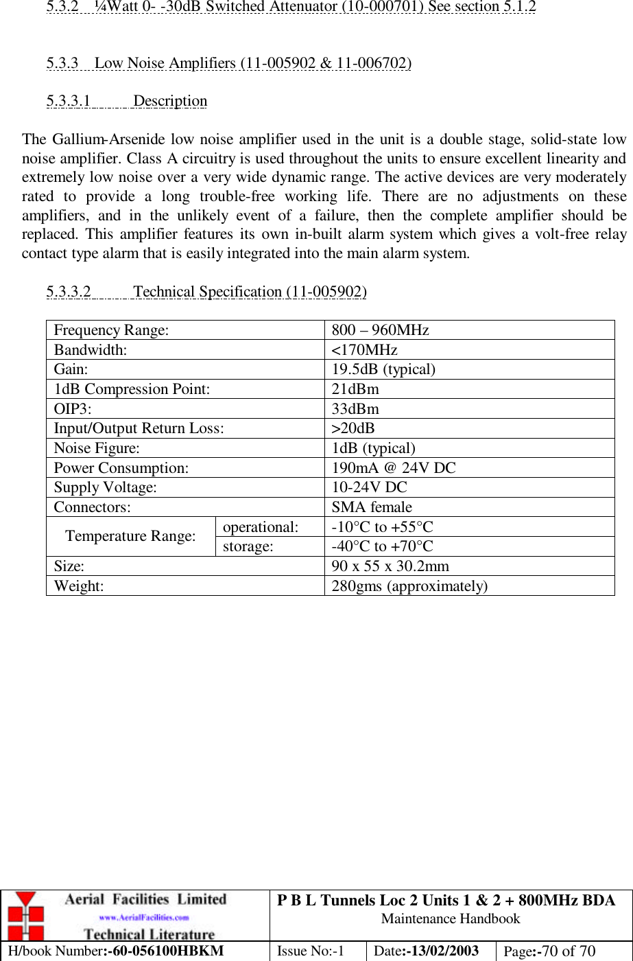 P B L Tunnels Loc 2 Units 1 &amp; 2 + 800MHz BDA Maintenance Handbook H/book Number:-60-056100HBKM Issue No:-1 Date:-13/02/2003 Page:-70 of 70   5.3.2 ¼Watt 0- -30dB Switched Attenuator (10-000701) See section 5.1.2   5.3.3 Low Noise Amplifiers (11-005902 &amp; 11-006702)  5.3.3.1 Description  The Gallium-Arsenide low noise amplifier used in the unit is a double stage, solid-state low noise amplifier. Class A circuitry is used throughout the units to ensure excellent linearity and extremely low noise over a very wide dynamic range. The active devices are very moderately rated to provide a long trouble-free working life. There are no adjustments on these amplifiers, and in the unlikely event of a failure, then the complete amplifier should be replaced. This amplifier features its own in-built alarm system which gives a volt-free relay contact type alarm that is easily integrated into the main alarm system.  5.3.3.2 Technical Specification (11-005902)  Frequency Range: 800 – 960MHz Bandwidth: &lt;170MHz Gain: 19.5dB (typical) 1dB Compression Point: 21dBm OIP3: 33dBm Input/Output Return Loss: &gt;20dB Noise Figure: 1dB (typical) Power Consumption: 190mA @ 24V DC Supply Voltage: 10-24V DC Connectors: SMA female operational: -10°C to +55°C Temperature Range: storage: -40°C to +70°C Size: 90 x 55 x 30.2mm Weight: 280gms (approximately)         