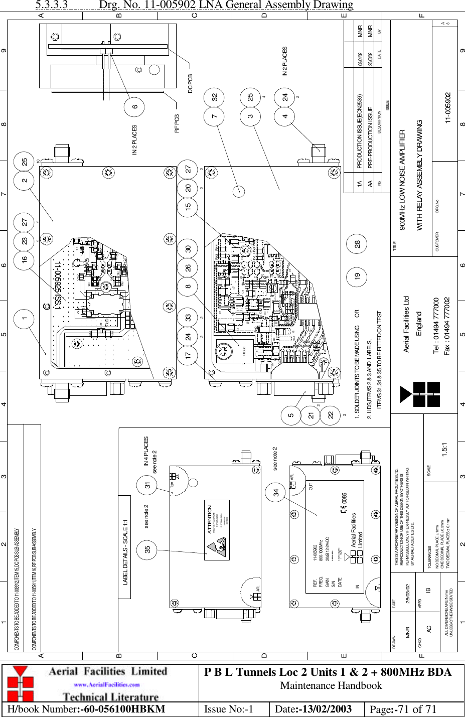 P B L Tunnels Loc 2 Units 1 &amp; 2 + 800MHz BDA Maintenance Handbook H/book Number:-60-056100HBKM Issue No:-1 Date:-13/02/2003 Page:-71 of 71  5.3.3.3 Drg. No. 11-005902 LNA General Assembly Drawing BYDATEDESCRIPTIONNoISSUE123456789ABCDEF123456789FEDABCFax : 01494 777002Tel : 01494 777000Aerial Facilities LtdTWO DECIMAL PLACES ± 0.1mmONE DECIMAL PLACE ± 0.3mmNO DECIMAL PLACE ± 1mmBY AERIAL FACILITIES LTD.PERMISSIBLE ONLY IF EXPRESSLY AUTHORISED IN WRITINGREPRODUCTION OR USE OF THIS DESIGN BY OTHERS ISTHIS IS A PROPRIETARY DESIGN OF AERIAL FACILITIES LTD.DRAWN        CHKDALL DIMENSIONS ARE IN mmUNLESS OTHERWISE STATEDAPPDDATETOLERANCES SCALEEnglandCUSTOMER                      DRG.NoTITLEA3900MHz LOW NOISE AMPLIFIERWITH RELAY ASSEMBLY DRAWING11-005902AA1.5:1MNR 25/03/02PRE-PRODUCTION ISSUE25/03/02MNRR53+J5R59C5RL1R58CON1LimitedAerial FacilitiesVOUT R55R54D3VR1IC4R41R42kC19C16J4J2 J1C10C6++C4REG3VINABCR39+ZD3C14+IC3R38R40+C17++C15C8R52C13IC2C7C11++C9 R47R50J3+C12R51R48R44R43REG1R46COMPONENTS TO BE ADDED TO 11-003912,ITEM 15,DC PCB SUB-ASSEMBLY52122224 242IN 2 PLACES254332717 2428 26 30 2722021533227516 23516IN 2 PLACES2 2510DC PCBRF PCBR4911-005925 ISS.1R2R4C2L2L4C10TR2L6R6R12R11C4R5C1R3R1L5R10R15CPL2R13R14COMPONENTS TO BE ADDED TO 11-005911,ITEM 16,RF PCB SUB-ASSEMBLY2. LIDS,ITEMS 2 &amp; 3 AND  LABELS,1. SOLDER JOINTS TO BE MADE USING      OR281934see note 2LABEL DETAILS - SCALE 1:135see note 2see note 231IN 4 PLACESITEMS 31,34 &amp; 35,TO BE FITTED ON TESTAFL********11-005902800-1000MHz20dB 12-24vDC**/**/20**LimitedAerial FacilitiesINREF.FREQ.GAINS/NDATE0086OUTAFLSENSITIVEDEVICESELECTROSTATICOBSERVE PRECAUTIONSATTENTIONFOR HANDLINGAFLPRODUCTION ISSUE(ECN2539) MNR08/04/021AAC IB 