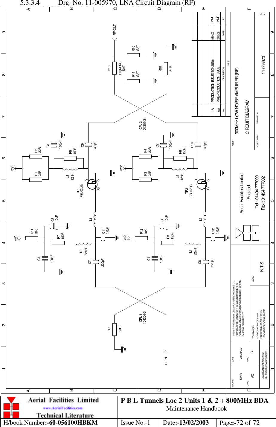 P B L Tunnels Loc 2 Units 1 &amp; 2 + 800MHz BDA Maintenance Handbook H/book Number:-60-056100HBKM Issue No:-1 Date:-13/02/2003 Page:-72 of 72  5.3.3.4 Drg. No. 11-005970, LNA Circuit Diagram (RF) 900MHz LOW NOISE AMPLIFIER (RF)CIRCUIT DIAGRAM11-005970AAN.T.SMNR 21/03/02C8TR2R8C4C6R12R6C2R3 R4C10TR1R11C3C7C5R7R1 R2R5C9C1R9R10R13R14 R15C12C11BYDATEDESCRIPTIONNoISSUE1 2 3 4 5 6 7 8 9ABCDEF12 3 45 6 78 9ABCDEFFax : 01494 777002Tel : 01494 777000Aerial Facilities LimitedTHIS IS A PROPRIETARY DESIGN OF AERIAL FACILITIES LTD.REPRODUCTION OR USE OF THIS DESIGN BY OTHERS ISPERMISSIBLE ONLY IF EXPRESSLY AUTHORISED IN WRITINGBY AERIAL FACILITIES LTD.NO DECIMAL PLACE ± 1mmONE DECIMAL PLACE ± 0.3mmTWO DECIMAL PLACES ± 0.1mmALL DIMENSIONS ARE IN mmUNLESS OTHERWISE STATEDCHKDDRAWN        APPDDATETOLERANCES SCALE EnglandCUSTOMER                      DRAWING.NoTITLE3ASGDSGDCPL 1 CPL 2-ve2 +ve2-ve1 +ve1RF INRF OUT51R51R0R0(NOMI)220pF100pF100pFL2L482nH150R10K 22R 22R150R12nHL64.7pF220pF82nHL3L1150R10uF100pF10uF10K12nHL54.7pF150R100pF22R22RPRE-PRODUCTION ISSUE21/03/02MNR1.0pF1.0pF++SATSAT SAT1D1304-3 1D1304-3FSU02LGFSU02LGPRODUCTION ISSUE(ECN2539) MNR08/04/021AAC IB 