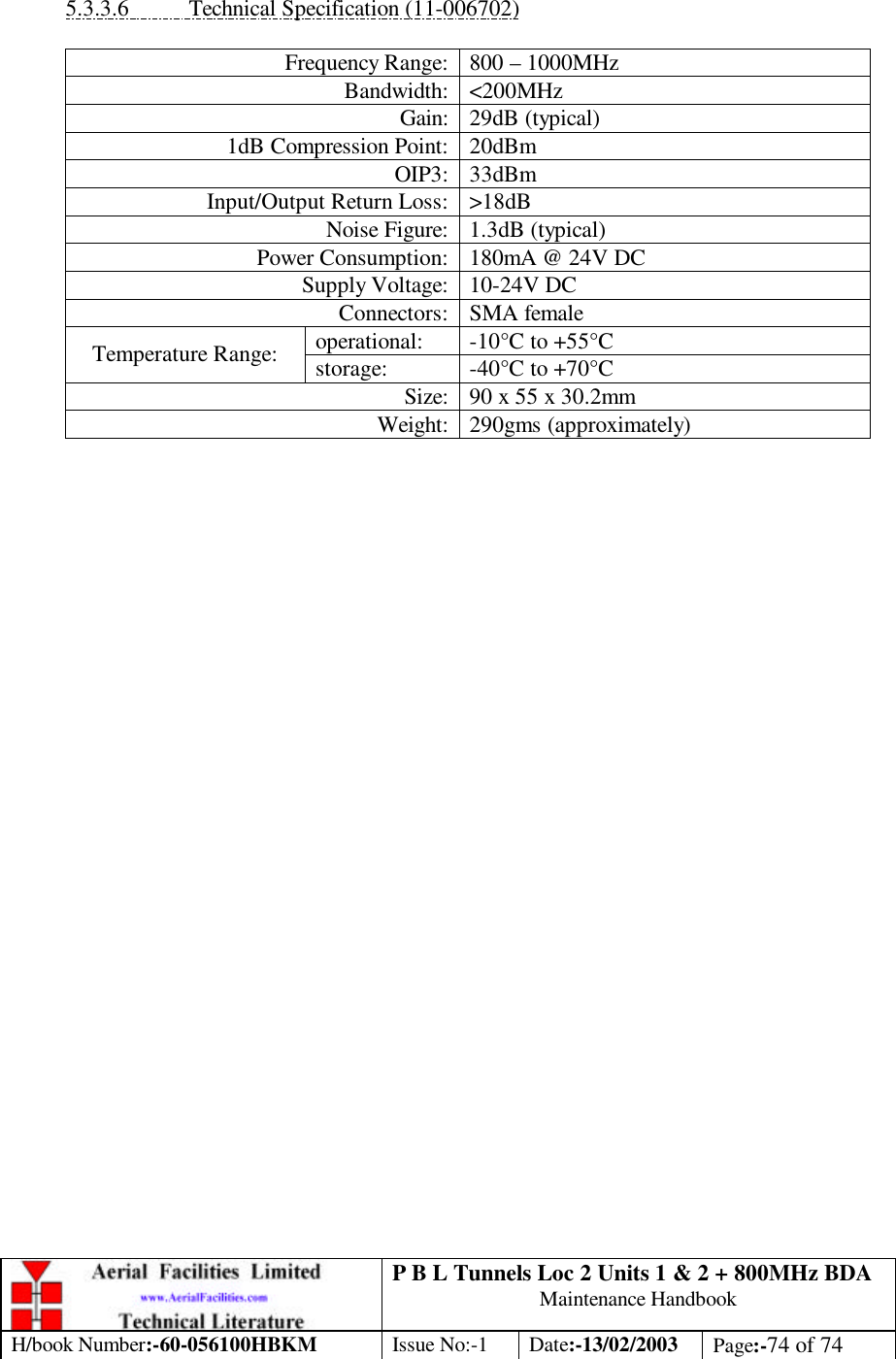 P B L Tunnels Loc 2 Units 1 &amp; 2 + 800MHz BDA Maintenance Handbook H/book Number:-60-056100HBKM Issue No:-1 Date:-13/02/2003 Page:-74 of 74   5.3.3.6 Technical Specification (11-006702)  Frequency Range: 800 – 1000MHz Bandwidth: &lt;200MHz Gain: 29dB (typical) 1dB Compression Point: 20dBm OIP3: 33dBm Input/Output Return Loss: &gt;18dB Noise Figure: 1.3dB (typical) Power Consumption: 180mA @ 24V DC Supply Voltage: 10-24V DC Connectors: SMA female operational: -10°C to +55°C Temperature Range: storage: -40°C to +70°C Size: 90 x 55 x 30.2mm Weight: 290gms (approximately)  