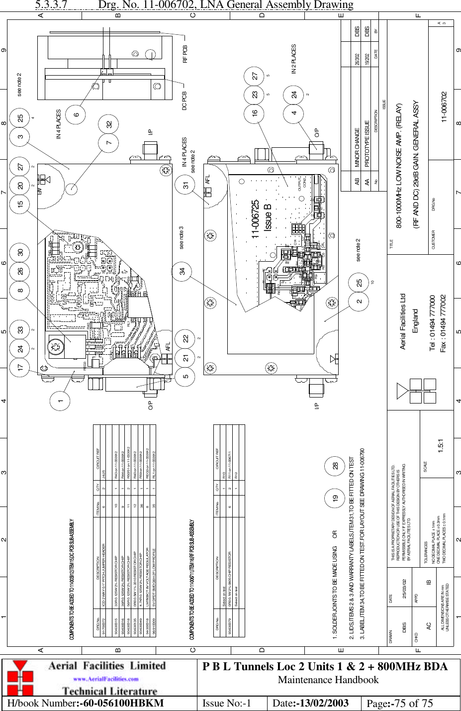 P B L Tunnels Loc 2 Units 1 &amp; 2 + 800MHz BDA Maintenance Handbook H/book Number:-60-056100HBKM Issue No:-1 Date:-13/02/2003 Page:-75 of 75  5.3.3.7 Drg. No. 11-006702, LNA General Assembly Drawing 800-1000MHz LOW NOISE AMP. (RELAY)(RF AND DC) 29dB GAIN. GENERAL ASSY11-006702AA1.5:1DBS 25/03/0219 28222212265242117 3328 33271530 2722026IN 4 PLACES254see note 22510see note 231IN 4 PLACES234see note 3242IN 2 PLACES427516 235BYDATEDESCRIPTIONNoISSUE123456789ABCDEF123456789FEDABCFax : 01494 777002Tel : 01494 777000Aerial Facilities LtdTWO DECIMAL PLACES ± 0.1mmONE DECIMAL PLACE ± 0.3mmNO DECIMAL PLACE ± 1mmBY AERIAL FACILITIES LTD.PERMISSIBLE ONLY IF EXPRESSLY AUTHORISED IN WRITINGREPRODUCTION OR USE OF THIS DESIGN BY OTHERS ISTHIS IS A PROPRIETARY DESIGN OF AERIAL FACILITIES LTD.DRAWN        CHKDALL DIMENSIONS ARE IN mmUNLESS OTHERWISE STATEDAPPDDATETOLERANCES SCALEEnglandCUSTOMER                      DRG.NoTITLEA3PROTOTYPE ISSUE19/2/02DBS1. SOLDER JOINTS TO BE MADE USING      OR2. LIDS,ITEMS 2 &amp; 3 AND WARRANTY LABELS,ITEM 31,TO BE FITTED ON TEST3. LABEL,ITEM 34,TO BE FITTED ON TEST.FOR LAYOUT SEE DRAWING 11-006790COMPONENTS TO BE ADDED TO 11-003912,ITEM 15,DC PCB SUB-ASSEMBLYAFLO/PCON1RL1REG3A CBR40I/PJ4J5R43 R44R51 R50AFLDC PCB RF PCBCOMPONENTS TO BE ADDED TO 11-006711,ITEM 16,RF PCB SUB-ASSEMBLYsee note 2R6C9I/PR1Issue BC5R4C2 R3L1 C4R5TR2L2-Ve2C10R7+Ve2R8C7C6L3R9C11CON2OUTPUTR12R10R1111-006725-Ve1 +Ve1AFLO/P0R0 0.1W 2% 0805 CHIP RESISTOR93-630079Select on testSelect on testDESCRIPTIONDRG No.R11 on 11-006711CIRCUIT REF6ITEM No.R10112R12QTYICD 2 WAY 0.1&quot; PITCH JUMPER HEADERCOMPONENTS TO BE ADDED TO 11-006711,ITEM 16,RF PCB SUB-ASSEMBLYCOMPONENTS TO BE ADDED TO 11-003912,ITEM 15,DC PCB SUB-ASSEMBLY94-30001893-63013593-63001893-63001691-70007293-630015LM7808CT 8V VOLTAGE REGULATOR56R 0.125W 2% RESISTOR CHIP0R0 0.5W 1% 2010 RESISTOR CHIPDESCRIPTION33R 0.125W 2% RESISTOR CHIP39R 0.125W 2% RESISTOR CHIPDRG No.REG3 on 11-003912R40 on 11-003912R50/51 on 11-00391212811112J4/J5R44 on 11-003912CIRCUIT REFR43 on 11-0039126109ITEM No.211QTY96-910009 5V DPDT SMD G6H-2F LOW PROFILE 35 1 RL1 on 11-0039124.7KR 0.125W 2% RESISTOR CHIP93-630049 36 1 R59 on 11-003912R59AC IBMINOR CHANGE DBS26/3/02AB 