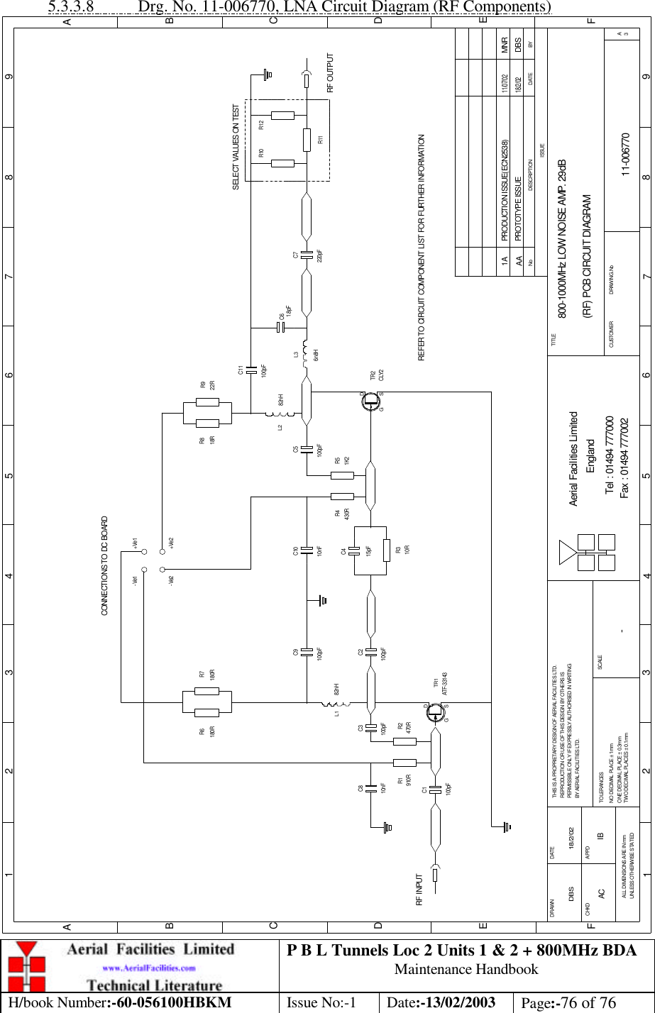 P B L Tunnels Loc 2 Units 1 &amp; 2 + 800MHz BDA Maintenance Handbook H/book Number:-60-056100HBKM Issue No:-1 Date:-13/02/2003 Page:-76 of 76  5.3.3.8 Drg. No. 11-006770, LNA Circuit Diagram (RF Components) 800-1000MHz LOW NOISE AMP. 29dB(RF) PCB CIRCUIT DIAGRAM11-006770AA-DBS 18/2/02C1C6C3 C2C9C8C4C11C10 C7C5BYDATEDESCRIPTIONNoISSUE1 2 3 4 5 6 7 8 9ABCDEF12 3 45 6 78 9ABCDEFFax : 01494 777002Tel : 01494 777000Aerial Facilities LimitedTHIS IS A PROPRIETARY DESIGN OF AERIAL FACILITIES LTD.REPRODUCTION OR USE OF THIS DESIGN BY OTHERS ISPERMISSIBLE ONLY IF EXPRESSLY AUTHORISED IN WRITINGBY AERIAL FACILITIES LTD.NO DECIMAL PLACE ± 1mmONE DECIMAL PLACE ± 0.3mmTWO DECIMAL PLACES ± 0.1mmALL DIMENSIONS ARE IN mmUNLESS OTHERWISE STATEDCHKDDRAWN        APPDDATETOLERANCES SCALE EnglandCUSTOMER                      DRAWING.NoTITLE3ACONNECTIONS TO DC BOARD-Ve1 +Ve1-Ve2 +Ve2RF INPUTRF OUTPUTR11R10 R12R8 R9R4 R5R3R6 R7R1 R210nF 100pF910R 470R100pF ATF-33143100pF10R15pF82nH100pF 10nF430R 1K2CLY282nH100pF6n8H1.8pF220pF180R 180R 18R 22RSELECT VALUES ON TESTREFER TO CIRCUIT COMPONENT LIST FOR FURTHER INFORMATIONPROTOTYPE ISSUE18/2/02DBS100pFL3L2L1G SDTR1G SDTR2PRODUCTION ISSUE(ECN2538) MNR11/07/021AAC IB 