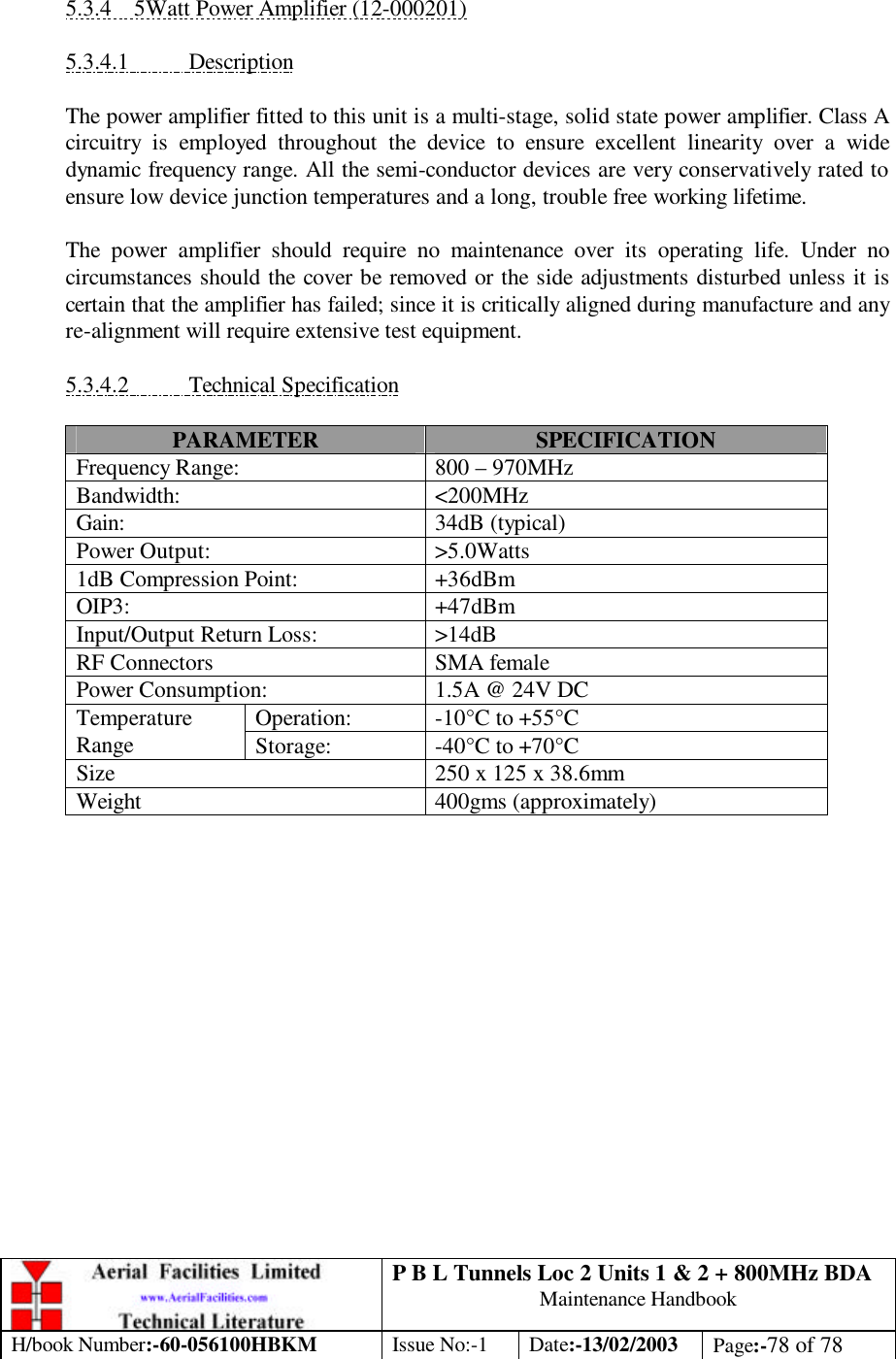 P B L Tunnels Loc 2 Units 1 &amp; 2 + 800MHz BDA Maintenance Handbook H/book Number:-60-056100HBKM Issue No:-1 Date:-13/02/2003 Page:-78 of 78   5.3.4 5Watt Power Amplifier (12-000201)  5.3.4.1 Description  The power amplifier fitted to this unit is a multi-stage, solid state power amplifier. Class A circuitry is employed throughout the device to ensure excellent linearity over a wide dynamic frequency range. All the semi-conductor devices are very conservatively rated to ensure low device junction temperatures and a long, trouble free working lifetime.  The power amplifier should require no maintenance over its operating life. Under no circumstances should the cover be removed or the side adjustments disturbed unless it is certain that the amplifier has failed; since it is critically aligned during manufacture and any re-alignment will require extensive test equipment.  5.3.4.2 Technical Specification  PARAMETER SPECIFICATION Frequency Range: 800 – 970MHz Bandwidth: &lt;200MHz Gain: 34dB (typical) Power Output: &gt;5.0Watts 1dB Compression Point: +36dBm OIP3: +47dBm Input/Output Return Loss: &gt;14dB RF Connectors SMA female Power Consumption: 1.5A @ 24V DC Operation: -10°C to +55°C Temperature Range Storage: -40°C to +70°C Size 250 x 125 x 38.6mm Weight 400gms (approximately)   