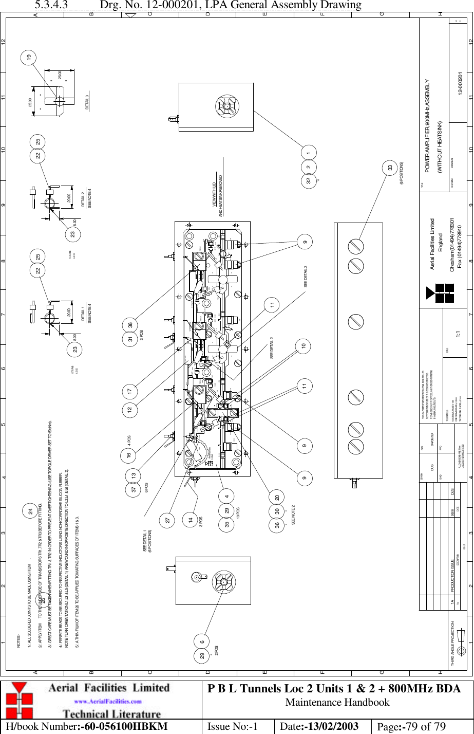 P B L Tunnels Loc 2 Units 1 &amp; 2 + 800MHz BDA Maintenance Handbook H/book Number:-60-056100HBKM Issue No:-1 Date:-13/02/2003 Page:-79 of 79  5.3.4.3 Drg. No. 12-000201, LPA General Assembly Drawing DATEDESCRIPTIONNoISSUETHIRD ANGLE PROJECTION1 2 3 45 6 7 8 9 10 11 12ABCDEFGH1 2 3 4 5 6 7 8 9 10 11 12ABCDEFGHTHIS IS A PROPRIETARY DESIGN OF AERIAL FACILITIES LTD.REPRODUCTION OR USE OF THIS DESIGN BY OTHERS ISPERMISSIBLE ONLY IF EXPRESSLY AUTHORISED IN WRITINGALL DIMENSIONS ARE IN mmUNLESS OTHERWISE STATEDDRAWN         DATECHKD APPDTWO DECIMAL PLACES ± 0.1mmBY AERIAL FACILITIES LTD.ONE DECIMAL PLACE ± 0.3mmNO DECIMAL PLACE ± 1mmTOLERANCES SCALECUSTOMER                      DRAWING NoAerial Facilities LimitedChesham(01494)778301Fax (01494)778910EnglandTITLE2APOWER AMPLIFIER,900MHz,ASSEMBLY(WITHOUT HEATSINK)12-0002011:1DJS 04/06/99NOTES:-1/. ALL SOLDERED JOINTS TO BE MADE USING ITEM      .2/. APPLY ITEM      TO THE UNDERSIDE OF TRANSISTORS TR1,TR2 &amp; TR3 BEFORE FITTING.3/. GREAT CARE MUST BE TAKEN WHEN FITTING TR1 &amp; TR2 IN ORDER TO PREVENT OVERTIGHTENING (USE TORQUE DRIVER SET TO 59cNm).4/. FERRITE BEADS TO BE SECURED TO RESPECTIVE INDUCTORS USING NON-CORROSIVE SILICON RUBBER.NOTE TURN ORIENTATION L1,L3 &amp; L5 (DETAIL 1) ARE WOUND IN OPPOSITE DIRECTION TO L2,L4 &amp; L6 (DETAIL 2).5/. A THIN FILM OF ITEM 26 TO BE APPLIED TO MATING SURFACES OF ITEMS 1 &amp; 3. 10SEE NOTE 22036230235 4292619 POS11924C37C12C13C11 C9Aerial Facilities273 POS14C14LimitedC3313376 POSC29C36L6C30R5C10TR3+C31C28L5C8C27+C26REG3TR2L4R4C23C25R6+C24126.5 I/D23SEE NOTE 4DETAIL 1VIEW WITH LIDR11.5 TURNS8.0020.00C7R2C6C4922 25C2C3C19 C18L3C5C22 C21+REG2C2012-000225-2+L2TR1C34R3L117164 POS3631C15L7C17C1+REG1C163 POS62942 POS1A PRODUCTION ISSUE DJS04/06/99123214SEE DETAIL 1DETAIL 325.0025.00= == =SEE DETAIL 3AND HEATSINK REMOVED20.008.001.5 TURNS6.5 I/D23DETAIL 2SEE NOTE 4252233(6 POSITIONS)1911SEE DETAIL 29(6 POSITIONS) 