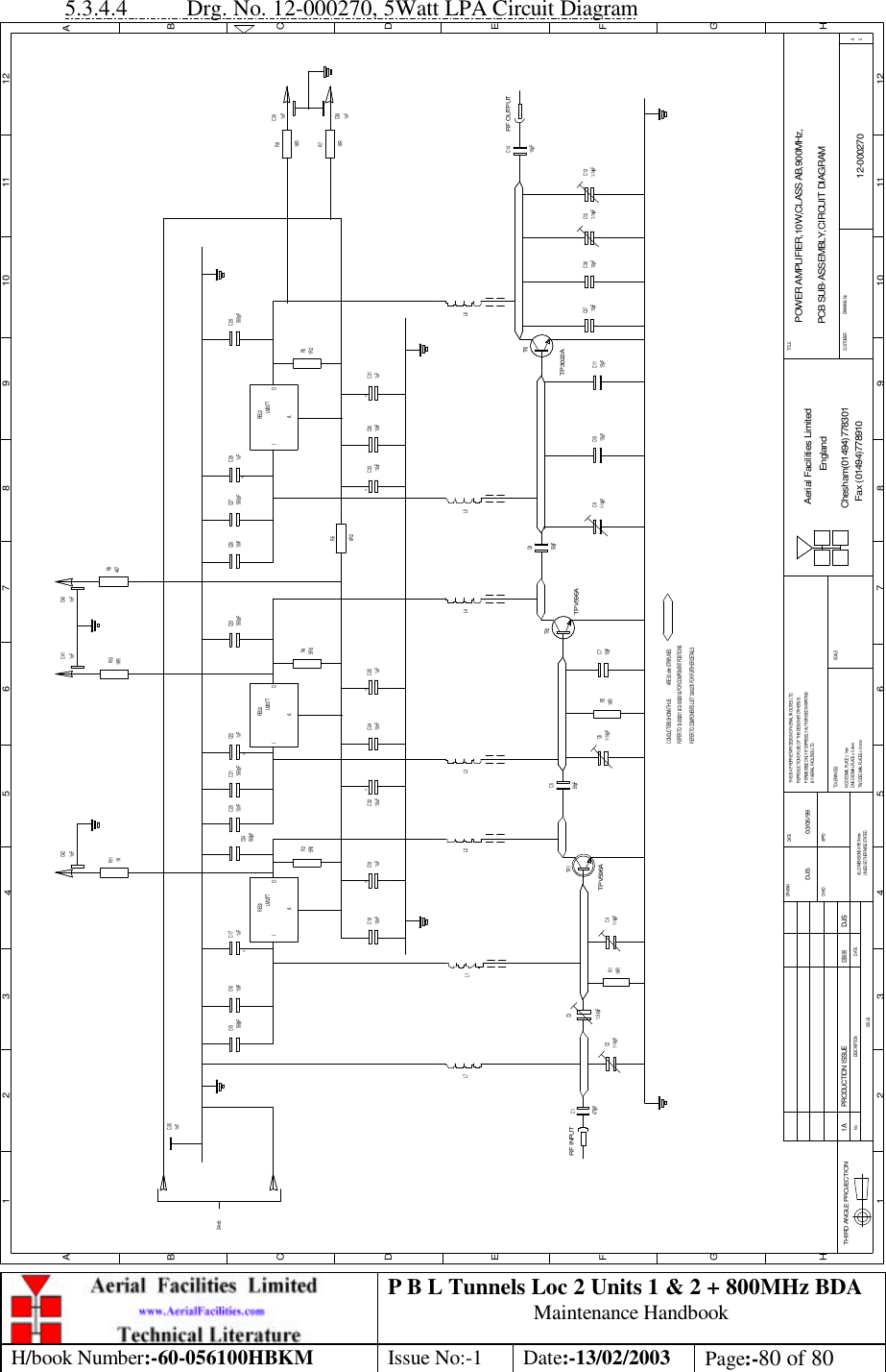 P B L Tunnels Loc 2 Units 1 &amp; 2 + 800MHz BDA Maintenance Handbook H/book Number:-60-056100HBKM Issue No:-1 Date:-13/02/2003 Page:-80 of 80  5.3.4.4 Drg. No. 12-000270, 5Watt LPA Circuit Diagram POWER AMPLIFIER,10W,CLASS AB,900MHz,PCB SUB-ASSEMBLY,CIRCUIT DIAGRAM12-0002701ADJS 03/06/99DATEDESCRIPTIONNoISSUETHIRD ANGLE PROJECTION1 2 3 45 6 7 8 9 10 11 12ABCDEFGH1 2 3 4 5 6 7 8 9 10 11 12ABCDEFGHTHIS IS A PROPRIETARY DESIGN OF AERIAL FACILITIES LTD.REPRODUCTION OR USE OF THIS DESIGN BY OTHERS ISPERMISSIBLE ONLY IF EXPRESSLY AUTHORISED IN WRITINGALL DIMENSIONS ARE IN mmUNLESS OTHERWISE STATEDDRAWN         DATECHKD APPDTWO DECIMAL PLACES ± 0.1mmBY AERIAL FACILITIES LTD.ONE DECIMAL PLACE ± 0.3mmNO DECIMAL PLACE ± 1mmTOLERANCES SCALECUSTOMER                      DRAWING NoAerial Facilities LimitedChesham(01494)778301Fax (01494)778910EnglandTITLE2AREFER TO COMPONENTS LIST 12-00270 FOR FURTHER DETAILSREFER TO 12-000201 &amp; 12-000201 &amp; FOR COMPONENT POSITIONSCONDUCTORS SHOWN THUS:                ARE 50 ohm STRIPLINES470pFRF INPUTC1TPV596ATR1 56pFR11KRC5RF OUTPUTPRODUCTION ISSUE03/06/99DJS1-14pFC4C21-14pF1.5-6pFC3R21KRC61-14pFTPV596ATR2TR3C710pF 1-14pFC9 15pFC10 15pFC11 10pFC37 10pFC36 1-14pFC12 1-14pFC13TP3022AC856pFALM337TREG1I OL7 L1 L2 L3 L4 L5 L6C1810nF 1uFC19 10uFC32 10nFC24 1uFC25 10uFC33 C3010nF 1uFC31IAOREG2IAREG3OLM337T LM337T1uFC1710nFC16560pFC1524v dc560pFC21 C221uF10nFC20C34560pFC23560pF 560pFC29560pFC27 C281uFC2610nF5R6R4 R51R2C1410pFR68R24K7R9C355R6R3 1KRR8R71KR1KR11 1KRR101nF 1nF 1nF1nFC38+ + ++++++C40C41C421nFC391nF 