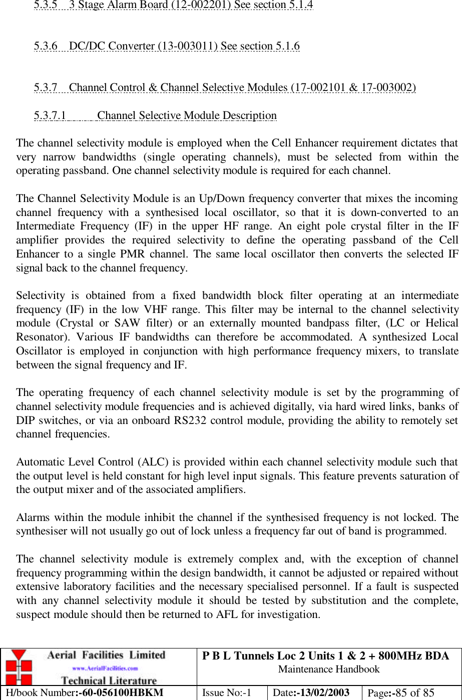 P B L Tunnels Loc 2 Units 1 &amp; 2 + 800MHz BDA Maintenance Handbook H/book Number:-60-056100HBKM Issue No:-1 Date:-13/02/2003 Page:-85 of 85   5.3.5 3 Stage Alarm Board (12-002201) See section 5.1.4   5.3.6 DC/DC Converter (13-003011) See section 5.1.6   5.3.7 Channel Control &amp; Channel Selective Modules (17-002101 &amp; 17-003002)  5.3.7.1 Channel Selective Module Description  The channel selectivity module is employed when the Cell Enhancer requirement dictates that very narrow bandwidths (single operating channels), must be selected from within the operating passband. One channel selectivity module is required for each channel.  The Channel Selectivity Module is an Up/Down frequency converter that mixes the incoming channel frequency with a synthesised local oscillator, so that it is down-converted to an Intermediate Frequency (IF) in the upper HF range. An eight pole crystal filter in the IF amplifier provides the required selectivity to define the operating passband of the Cell Enhancer to a single PMR channel. The same local oscillator then converts the selected IF signal back to the channel frequency.  Selectivity is obtained from a fixed bandwidth block filter operating at an intermediate frequency (IF) in the low VHF range. This filter may be internal to the channel selectivity module (Crystal or SAW filter) or an externally mounted bandpass filter, (LC or Helical Resonator). Various IF bandwidths can therefore be accommodated. A synthesized Local Oscillator is employed in conjunction with high performance frequency mixers, to translate between the signal frequency and IF.  The operating frequency of each channel selectivity module is set by the programming of channel selectivity module frequencies and is achieved digitally, via hard wired links, banks of DIP switches, or via an onboard RS232 control module, providing the ability to remotely set channel frequencies.  Automatic Level Control (ALC) is provided within each channel selectivity module such that the output level is held constant for high level input signals. This feature prevents saturation of the output mixer and of the associated amplifiers.  Alarms within the module inhibit the channel if the synthesised frequency is not locked. The synthesiser will not usually go out of lock unless a frequency far out of band is programmed.  The channel selectivity module is extremely complex and, with the exception of channel frequency programming within the design bandwidth, it cannot be adjusted or repaired without extensive laboratory facilities and the necessary specialised personnel. If a fault is suspected with any channel selectivity module it should be tested by substitution and the complete, suspect module should then be returned to AFL for investigation.  