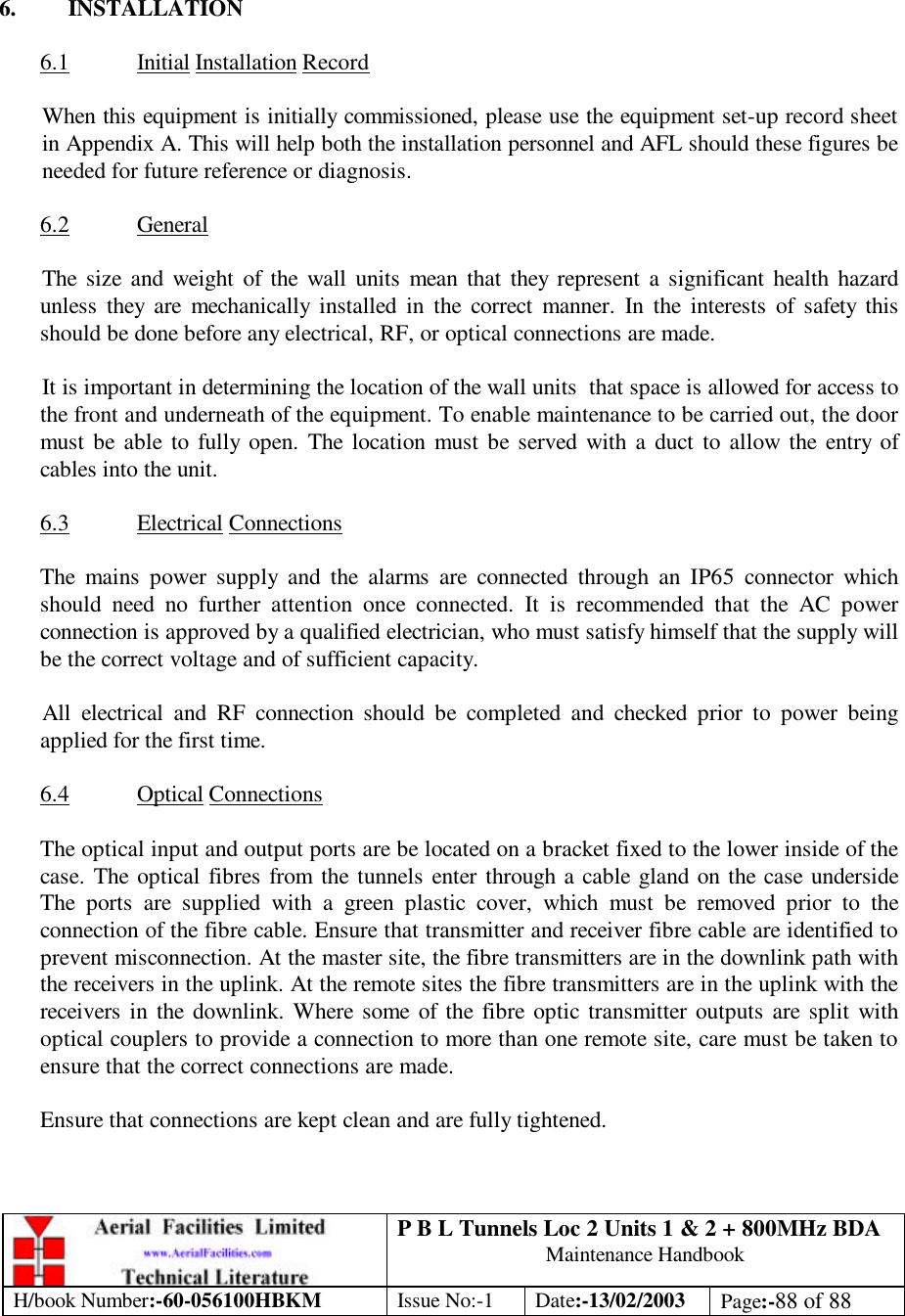 P B L Tunnels Loc 2 Units 1 &amp; 2 + 800MHz BDA Maintenance Handbook H/book Number:-60-056100HBKM Issue No:-1 Date:-13/02/2003 Page:-88 of 88     6. INSTALLATION  6.1 Initial Installation Record  When this equipment is initially commissioned, please use the equipment set-up record sheet in Appendix A. This will help both the installation personnel and AFL should these figures be needed for future reference or diagnosis.  6.2 General  The size and weight of the wall units mean that they represent a significant health hazard unless they are mechanically installed in the correct manner. In the interests of safety this should be done before any electrical, RF, or optical connections are made.  It is important in determining the location of the wall units  that space is allowed for access to the front and underneath of the equipment. To enable maintenance to be carried out, the door must be able to fully open. The location must be served with a duct to allow the entry of cables into the unit.  6.3 Electrical Connections  The mains power supply and the alarms are connected through an IP65 connector which should need no further attention once connected. It is recommended that the AC power connection is approved by a qualified electrician, who must satisfy himself that the supply will be the correct voltage and of sufficient capacity.  All electrical and RF connection should be completed and checked prior to power being applied for the first time.  6.4 Optical Connections  The optical input and output ports are be located on a bracket fixed to the lower inside of the case. The optical fibres from the tunnels enter through a cable gland on the case underside The ports are supplied with a green plastic cover, which must be removed prior to the connection of the fibre cable. Ensure that transmitter and receiver fibre cable are identified to prevent misconnection. At the master site, the fibre transmitters are in the downlink path with the receivers in the uplink. At the remote sites the fibre transmitters are in the uplink with the receivers in the downlink. Where some of the fibre optic transmitter outputs are split with optical couplers to provide a connection to more than one remote site, care must be taken to ensure that the correct connections are made.  Ensure that connections are kept clean and are fully tightened. 