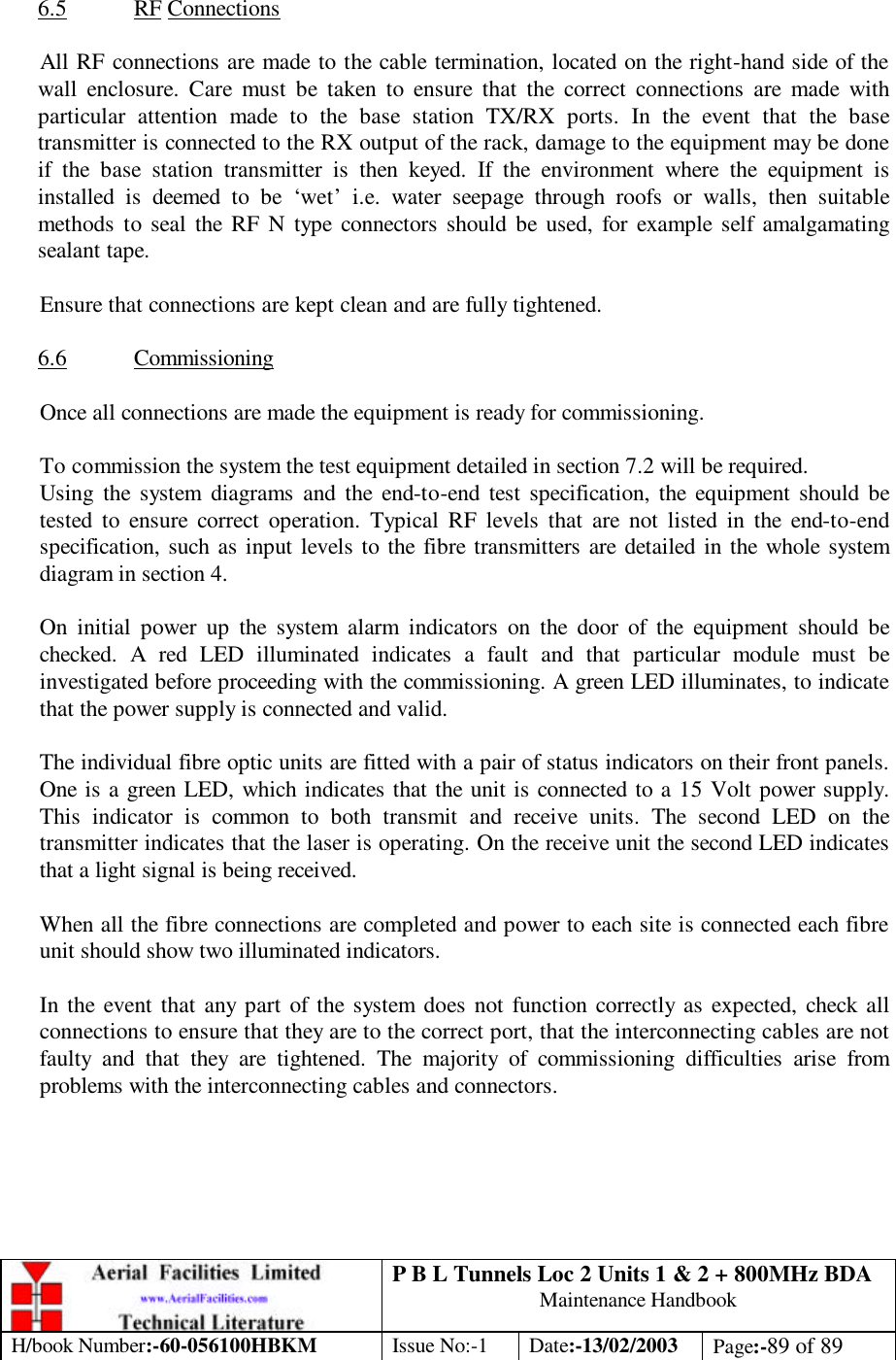 P B L Tunnels Loc 2 Units 1 &amp; 2 + 800MHz BDA Maintenance Handbook H/book Number:-60-056100HBKM Issue No:-1 Date:-13/02/2003 Page:-89 of 89   6.5 RF Connections  All RF connections are made to the cable termination, located on the right-hand side of the wall enclosure. Care must be taken to ensure that the correct connections are made with particular attention made to the base station TX/RX ports. In the event that the base transmitter is connected to the RX output of the rack, damage to the equipment may be done if the base station transmitter is then keyed. If the environment where the equipment is installed is deemed to be ‘wet’ i.e. water seepage through roofs or walls, then suitable methods to seal the RF N type connectors should be used, for example self amalgamating sealant tape.  Ensure that connections are kept clean and are fully tightened.  6.6 Commissioning  Once all connections are made the equipment is ready for commissioning.  To commission the system the test equipment detailed in section 7.2 will be required. Using the system diagrams and the end-to-end test specification, the equipment should be tested to ensure correct operation. Typical RF levels that are not listed in the end-to-end specification, such as input levels to the fibre transmitters are detailed in the whole system diagram in section 4.  On initial power up the system alarm indicators on the door of the equipment should be checked. A red LED illuminated indicates a fault and that particular module must be investigated before proceeding with the commissioning. A green LED illuminates, to indicate that the power supply is connected and valid.  The individual fibre optic units are fitted with a pair of status indicators on their front panels. One is a green LED, which indicates that the unit is connected to a 15 Volt power supply. This indicator is common to both transmit and receive units. The second LED on the transmitter indicates that the laser is operating. On the receive unit the second LED indicates that a light signal is being received.   When all the fibre connections are completed and power to each site is connected each fibre unit should show two illuminated indicators.  In the event that any part of the system does not function correctly as expected, check all connections to ensure that they are to the correct port, that the interconnecting cables are not faulty and that they are tightened. The majority of commissioning difficulties arise from problems with the interconnecting cables and connectors.   