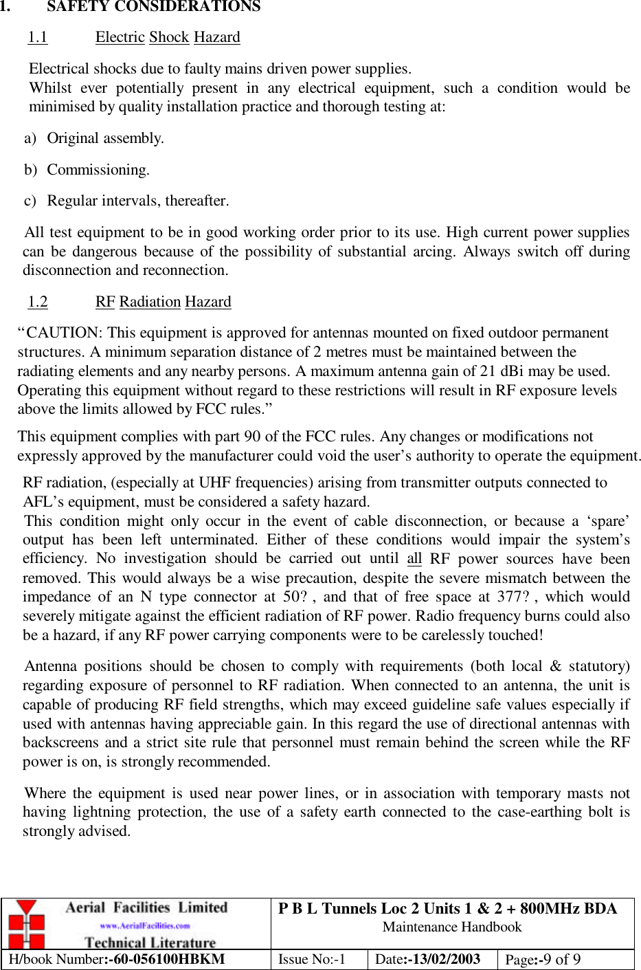 P B L Tunnels Loc 2 Units 1 &amp; 2 + 800MHz BDA Maintenance Handbook H/book Number:-60-056100HBKM Issue No:-1 Date:-13/02/2003 Page:-9 of 9   1. SAFETY CONSIDERATIONS  1.1 Electric Shock Hazard  Electrical shocks due to faulty mains driven power supplies. Whilst ever potentially present in any electrical equipment, such a condition would be minimised by quality installation practice and thorough testing at:  a) Original assembly.  b) Commissioning.  c) Regular intervals, thereafter.  All test equipment to be in good working order prior to its use. High current power supplies can be dangerous because of the possibility of substantial arcing. Always switch off during disconnection and reconnection.  1.2 RF Radiation Hazard  “CAUTION: This equipment is approved for antennas mounted on fixed outdoor permanent structures. A minimum separation distance of 2 metres must be maintained between the radiating elements and any nearby persons. A maximum antenna gain of 21 dBi may be used. Operating this equipment without regard to these restrictions will result in RF exposure levels above the limits allowed by FCC rules.” This equipment complies with part 90 of the FCC rules. Any changes or modifications not expressly approved by the manufacturer could void the user’s authority to operate the equipment. RF radiation, (especially at UHF frequencies) arising from transmitter outputs connected to AFL’s equipment, must be considered a safety hazard. This condition might only occur in the event of cable disconnection, or because a ‘spare’ output has been left unterminated. Either of these conditions would impair the system’s efficiency. No investigation should be carried out until all RF power sources have been removed. This would always be a wise precaution, despite the severe mismatch between the impedance of an N type connector at 50?, and that of free space at 377?, which would severely mitigate against the efficient radiation of RF power. Radio frequency burns could also be a hazard, if any RF power carrying components were to be carelessly touched!  Antenna positions should be chosen to comply with requirements (both local &amp; statutory) regarding exposure of personnel to RF radiation. When connected to an antenna, the unit is capable of producing RF field strengths, which may exceed guideline safe values especially if used with antennas having appreciable gain. In this regard the use of directional antennas with backscreens and a strict site rule that personnel must remain behind the screen while the RF power is on, is strongly recommended.  Where the equipment is used near power lines, or in association with temporary masts not having lightning protection, the use of a safety earth connected to the case-earthing bolt is strongly advised. 