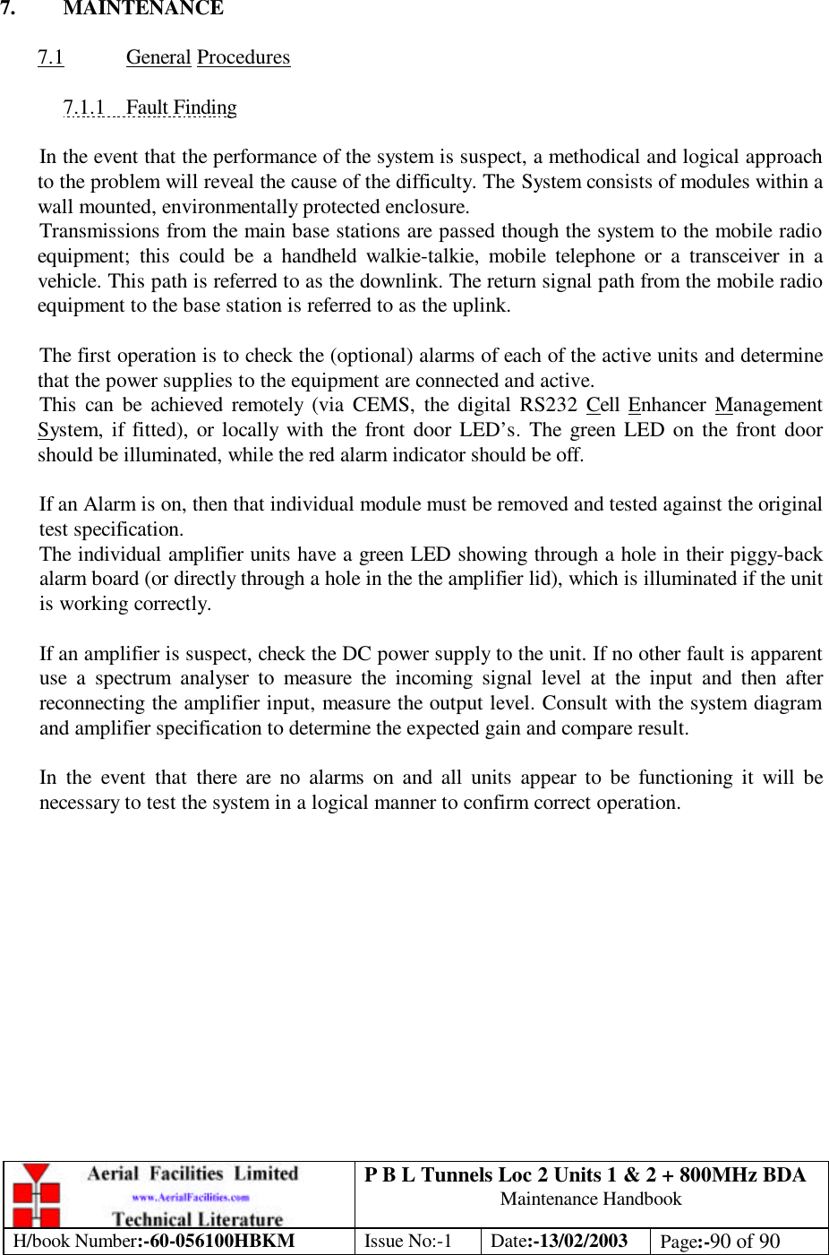 P B L Tunnels Loc 2 Units 1 &amp; 2 + 800MHz BDA Maintenance Handbook H/book Number:-60-056100HBKM Issue No:-1 Date:-13/02/2003 Page:-90 of 90   7. MAINTENANCE  7.1 General Procedures  7.1.1 Fault Finding  In the event that the performance of the system is suspect, a methodical and logical approach to the problem will reveal the cause of the difficulty. The System consists of modules within a wall mounted, environmentally protected enclosure. Transmissions from the main base stations are passed though the system to the mobile radio equipment; this could be a handheld walkie-talkie, mobile telephone or a transceiver in a vehicle. This path is referred to as the downlink. The return signal path from the mobile radio equipment to the base station is referred to as the uplink.  The first operation is to check the (optional) alarms of each of the active units and determine that the power supplies to the equipment are connected and active. This can be achieved remotely (via CEMS, the digital RS232 Cell Enhancer Management System, if fitted), or locally with the front door LED’s. The green LED on the front door should be illuminated, while the red alarm indicator should be off.  If an Alarm is on, then that individual module must be removed and tested against the original test specification. The individual amplifier units have a green LED showing through a hole in their piggy-back alarm board (or directly through a hole in the the amplifier lid), which is illuminated if the unit is working correctly.  If an amplifier is suspect, check the DC power supply to the unit. If no other fault is apparent use a spectrum analyser to measure the incoming signal level at the input and then after reconnecting the amplifier input, measure the output level. Consult with the system diagram and amplifier specification to determine the expected gain and compare result.  In the event that there are no alarms on and all units appear to be functioning it will be necessary to test the system in a logical manner to confirm correct operation. 