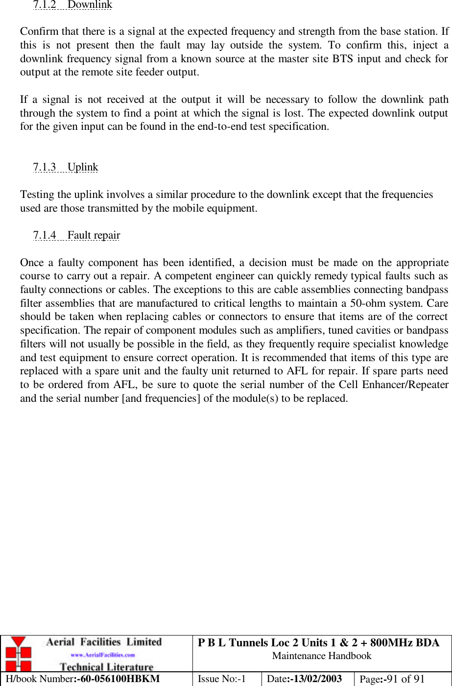 P B L Tunnels Loc 2 Units 1 &amp; 2 + 800MHz BDA Maintenance Handbook H/book Number:-60-056100HBKM Issue No:-1 Date:-13/02/2003 Page:-91 of 91   7.1.2 Downlink  Confirm that there is a signal at the expected frequency and strength from the base station. If this is not present then the fault may lay outside the system. To confirm this, inject a downlink frequency signal from a known source at the master site BTS input and check for output at the remote site feeder output.  If a signal is not received at the output it will be necessary to follow the downlink path through the system to find a point at which the signal is lost. The expected downlink output for the given input can be found in the end-to-end test specification.   7.1.3 Uplink  Testing the uplink involves a similar procedure to the downlink except that the frequencies used are those transmitted by the mobile equipment.  7.1.4 Fault repair  Once a faulty component has been identified, a decision must be made on the appropriate course to carry out a repair. A competent engineer can quickly remedy typical faults such as faulty connections or cables. The exceptions to this are cable assemblies connecting bandpass filter assemblies that are manufactured to critical lengths to maintain a 50-ohm system. Care should be taken when replacing cables or connectors to ensure that items are of the correct specification. The repair of component modules such as amplifiers, tuned cavities or bandpass filters will not usually be possible in the field, as they frequently require specialist knowledge and test equipment to ensure correct operation. It is recommended that items of this type are replaced with a spare unit and the faulty unit returned to AFL for repair. If spare parts need to be ordered from AFL, be sure to quote the serial number of the Cell Enhancer/Repeater and the serial number [and frequencies] of the module(s) to be replaced.  