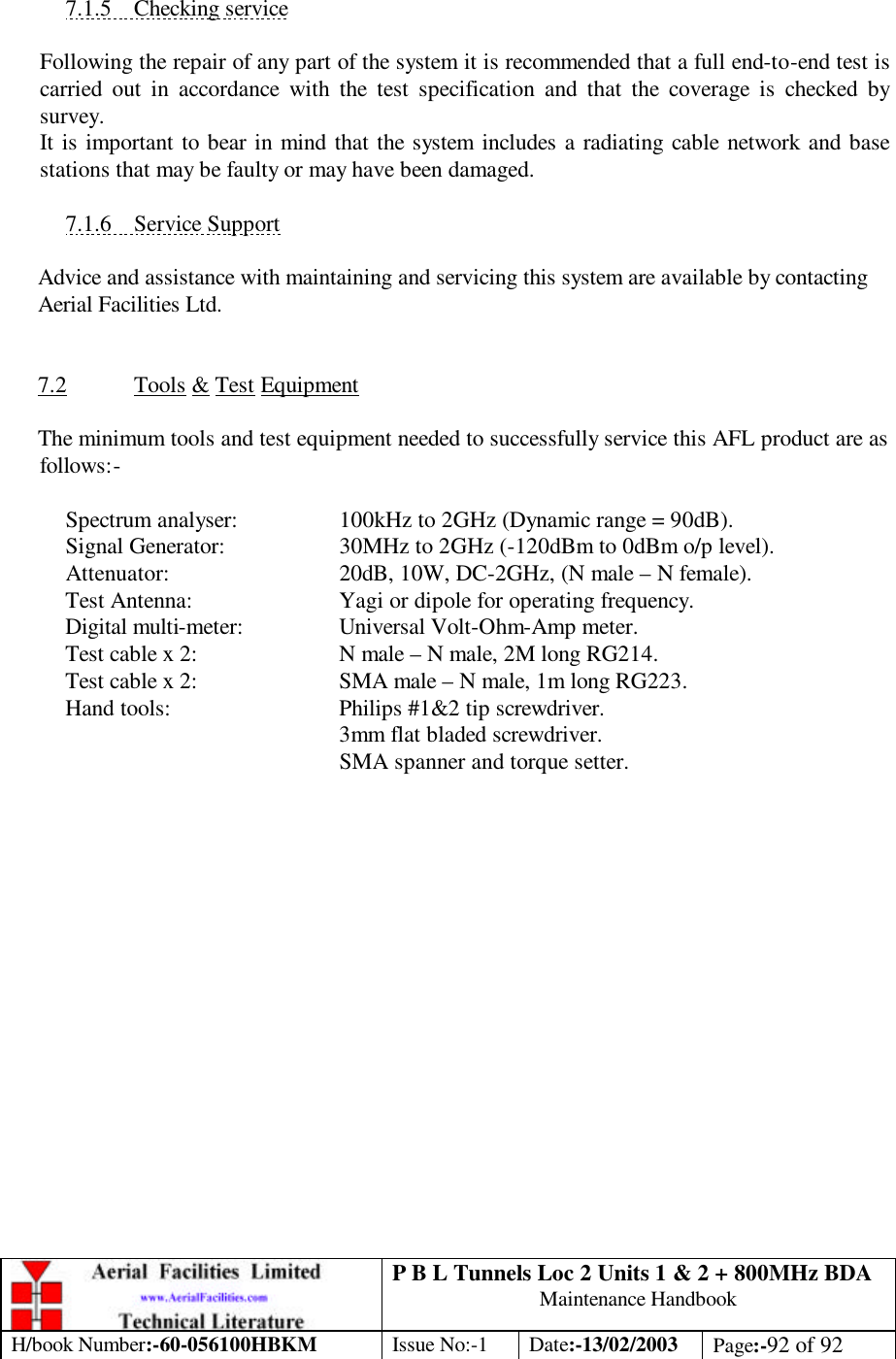 P B L Tunnels Loc 2 Units 1 &amp; 2 + 800MHz BDA Maintenance Handbook H/book Number:-60-056100HBKM Issue No:-1 Date:-13/02/2003 Page:-92 of 92   7.1.5 Checking service  Following the repair of any part of the system it is recommended that a full end-to-end test is carried out in accordance with the test specification and that the coverage is checked by survey. It is important to bear in mind that the system includes a radiating cable network and base stations that may be faulty or may have been damaged.  7.1.6 Service Support  Advice and assistance with maintaining and servicing this system are available by contacting Aerial Facilities Ltd.   7.2 Tools &amp; Test Equipment  The minimum tools and test equipment needed to successfully service this AFL product are as follows:-   Spectrum analyser:    100kHz to 2GHz (Dynamic range = 90dB).  Signal Generator:    30MHz to 2GHz (-120dBm to 0dBm o/p level).  Attenuator:   20dB, 10W, DC-2GHz, (N male – N female).  Test Antenna:   Yagi or dipole for operating frequency.  Digital multi-meter:    Universal Volt-Ohm-Amp meter.  Test cable x 2:   N male – N male, 2M long RG214.  Test cable x 2:   SMA male – N male, 1m long RG223.  Hand tools:   Philips #1&amp;2 tip screwdriver. 3mm flat bladed screwdriver.      SMA spanner and torque setter.  