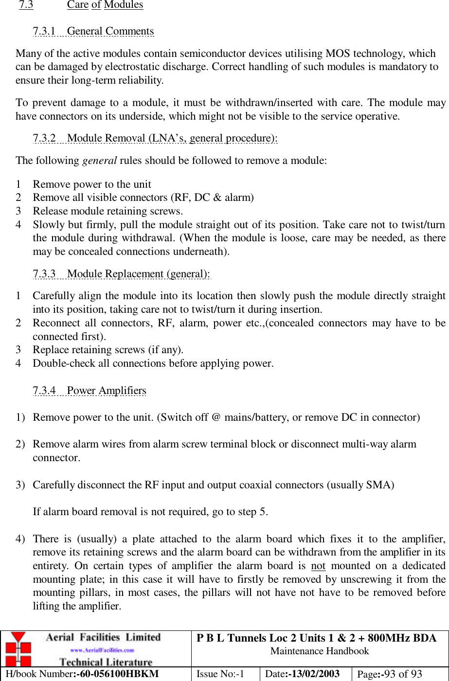 P B L Tunnels Loc 2 Units 1 &amp; 2 + 800MHz BDA Maintenance Handbook H/book Number:-60-056100HBKM Issue No:-1 Date:-13/02/2003 Page:-93 of 93   7.3 Care of Modules  7.3.1 General Comments  Many of the active modules contain semiconductor devices utilising MOS technology, which can be damaged by electrostatic discharge. Correct handling of such modules is mandatory to ensure their long-term reliability.  To prevent damage to a module, it must be withdrawn/inserted with care. The module may have connectors on its underside, which might not be visible to the service operative.  7.3.2 Module Removal (LNA’s, general procedure):  The following general rules should be followed to remove a module:  1 Remove power to the unit 2 Remove all visible connectors (RF, DC &amp; alarm) 3 Release module retaining screws. 4 Slowly but firmly, pull the module straight out of its position. Take care not to twist/turn the module during withdrawal. (When the module is loose, care may be needed, as there may be concealed connections underneath).  7.3.3 Module Replacement (general):  1 Carefully align the module into its location then slowly push the module directly straight into its position, taking care not to twist/turn it during insertion. 2 Reconnect all connectors, RF, alarm, power etc.,(concealed connectors may have to be connected first). 3 Replace retaining screws (if any). 4 Double-check all connections before applying power.  7.3.4 Power Amplifiers  1) Remove power to the unit. (Switch off @ mains/battery, or remove DC in connector)  2) Remove alarm wires from alarm screw terminal block or disconnect multi-way alarm connector.  3) Carefully disconnect the RF input and output coaxial connectors (usually SMA)  If alarm board removal is not required, go to step 5.  4) There is (usually) a plate attached to the alarm board which fixes it to the amplifier, remove its retaining screws and the alarm board can be withdrawn from the amplifier in its entirety. On certain types of amplifier the alarm board is not mounted on a dedicated mounting plate; in this case it will have to firstly be removed by unscrewing it from the mounting pillars, in most cases, the pillars will not have not have to be removed before lifting the amplifier.  