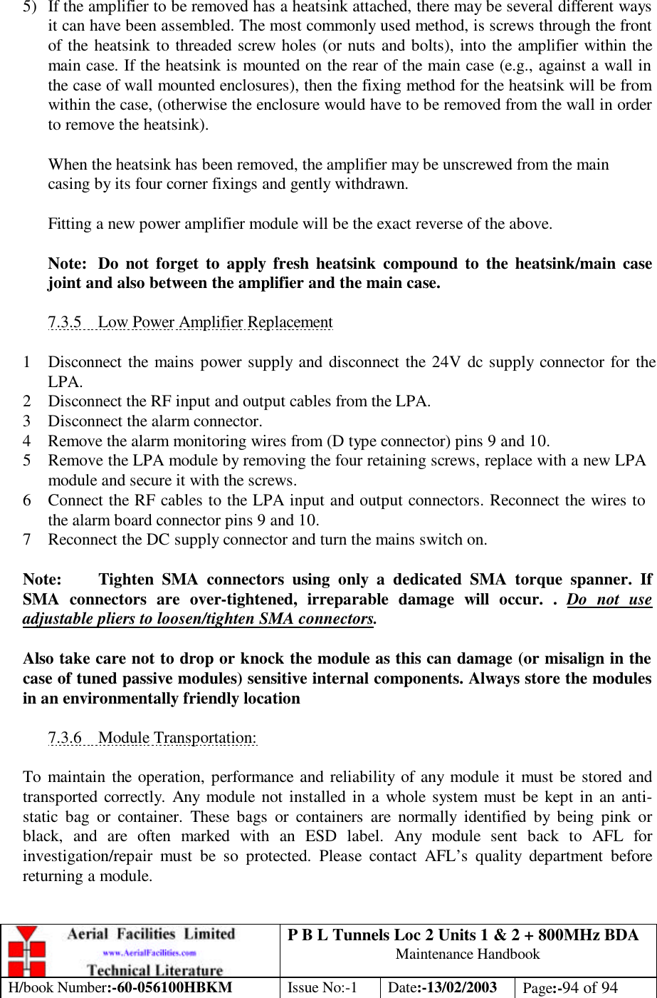 P B L Tunnels Loc 2 Units 1 &amp; 2 + 800MHz BDA Maintenance Handbook H/book Number:-60-056100HBKM Issue No:-1 Date:-13/02/2003 Page:-94 of 94   5) If the amplifier to be removed has a heatsink attached, there may be several different ways it can have been assembled. The most commonly used method, is screws through the front of the heatsink to threaded screw holes (or nuts and bolts), into the amplifier within the main case. If the heatsink is mounted on the rear of the main case (e.g., against a wall in the case of wall mounted enclosures), then the fixing method for the heatsink will be from within the case, (otherwise the enclosure would have to be removed from the wall in order to remove the heatsink).  When the heatsink has been removed, the amplifier may be unscrewed from the main casing by its four corner fixings and gently withdrawn.  Fitting a new power amplifier module will be the exact reverse of the above.  Note: Do not forget to apply fresh heatsink compound to the heatsink/main case joint and also between the amplifier and the main case.  7.3.5 Low Power Amplifier Replacement  1 Disconnect the mains power supply and disconnect the 24V dc supply connector for the LPA. 2 Disconnect the RF input and output cables from the LPA. 3 Disconnect the alarm connector. 4 Remove the alarm monitoring wires from (D type connector) pins 9 and 10. 5 Remove the LPA module by removing the four retaining screws, replace with a new LPA module and secure it with the screws. 6 Connect the RF cables to the LPA input and output connectors. Reconnect the wires to the alarm board connector pins 9 and 10. 7 Reconnect the DC supply connector and turn the mains switch on.  Note: Tighten SMA connectors using only a dedicated SMA torque spanner. If SMA connectors are over-tightened, irreparable damage will occur. . Do not use adjustable pliers to loosen/tighten SMA connectors.  Also take care not to drop or knock the module as this can damage (or misalign in the case of tuned passive modules) sensitive internal components. Always store the modules in an environmentally friendly location  7.3.6 Module Transportation:  To maintain the operation, performance and reliability of any module it must be stored and transported correctly. Any module not installed in a whole system must be kept in an anti-static bag or container. These bags or containers are normally identified by being pink or black, and are often marked with an ESD label. Any module sent back to AFL for investigation/repair must be so protected. Please contact AFL’s quality department before returning a module. 