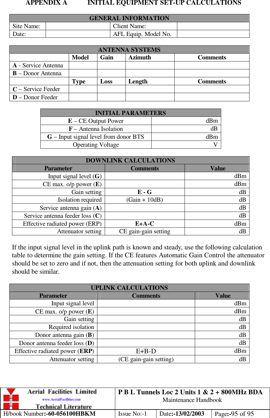 P B L Tunnels Loc 2 Units 1 &amp; 2 + 800MHz BDA Maintenance Handbook H/book Number:-60-056100HBKM Issue No:-1 Date:-13/02/2003 Page:-95 of 95  APPENDIX A INITIAL EQUIPMENT SET-UP CALCULATIONS  GENERAL INFORMATION Site Name:    Client Name:   Date:    AFL Equip. Model No.    ANTENNA SYSTEMS  Model Gain Azimuth Comments A - Service Antenna        B – Donor Antenna         Type Loss Length Comments C – Service Feeder         D – Donor Feeder         INITIAL PARAMETERS E – CE Output Power dBm F – Antenna Isolation dB G – Input signal level from donor BTS dBm Operating Voltage V  DOWNLINK CALCULATIONS Parameter Comments Value Input signal level (G)  dBm CE max. o/p power (E)  dBm Gain setting E - G dB Isolation required (Gain + 10dB) dB Service antenna gain (A)  dB Service antenna feeder loss (C)  dB Effective radiated power (ERP) E+A-C dBm Attenuator setting CE gain-gain setting dB  If the input signal level in the uplink path is known and steady, use the following calculation table to determine the gain setting. If the CE features Automatic Gain Control the attenuator should be set to zero and if not, then the attenuation setting for both uplink and downlink should be similar.  UPLINK CALCULATIONS Parameter Comments Value Input signal level  dBm CE max. o/p power (E)  dBm Gain setting  dB Required isolation  dB Donor antenna gain (B)  dB Donor antenna feeder loss (D)  dB Effective radiated power (ERP) E+B-D dBm Attenuator setting (CE gain-gain setting) dB   