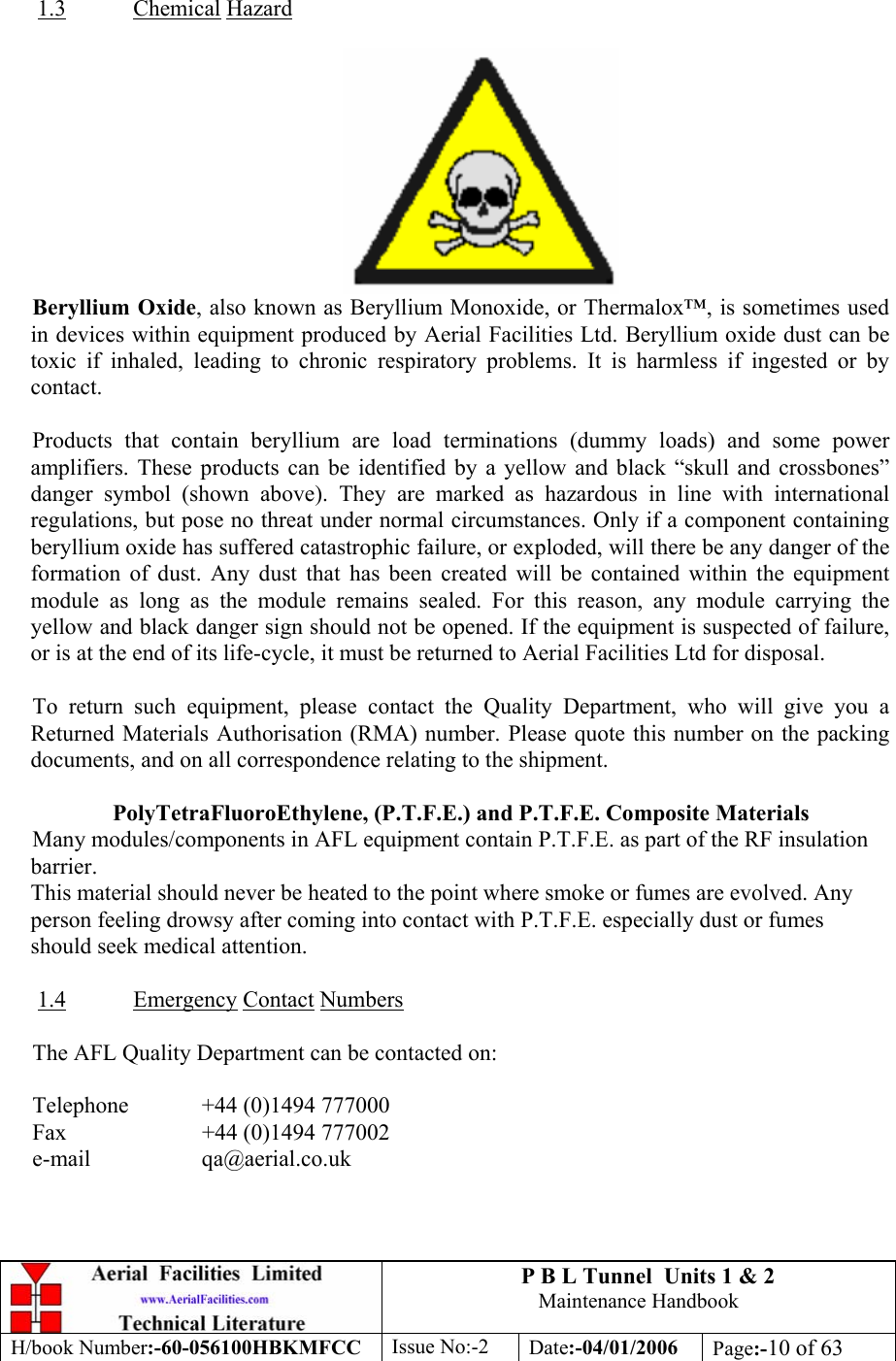 P B L Tunnel  Units 1 &amp; 2 Maintenance Handbook H/book Number:-60-056100HBKMFCC  Issue No:-2  Date:-04/01/2006  Page:-10 of 63   1.3 Chemical Hazard   Beryllium Oxide, also known as Beryllium Monoxide, or Thermalox™, is sometimes used in devices within equipment produced by Aerial Facilities Ltd. Beryllium oxide dust can be toxic if inhaled, leading to chronic respiratory problems. It is harmless if ingested or by contact.  Products that contain beryllium are load terminations (dummy loads) and some power amplifiers. These products can be identified by a yellow and black “skull and crossbones” danger symbol (shown above). They are marked as hazardous in line with international regulations, but pose no threat under normal circumstances. Only if a component containing beryllium oxide has suffered catastrophic failure, or exploded, will there be any danger of the formation of dust. Any dust that has been created will be contained within the equipment module as long as the module remains sealed. For this reason, any module carrying the yellow and black danger sign should not be opened. If the equipment is suspected of failure, or is at the end of its life-cycle, it must be returned to Aerial Facilities Ltd for disposal.  To return such equipment, please contact the Quality Department, who will give you a Returned Materials Authorisation (RMA) number. Please quote this number on the packing documents, and on all correspondence relating to the shipment.  PolyTetraFluoroEthylene, (P.T.F.E.) and P.T.F.E. Composite Materials Many modules/components in AFL equipment contain P.T.F.E. as part of the RF insulation barrier. This material should never be heated to the point where smoke or fumes are evolved. Any person feeling drowsy after coming into contact with P.T.F.E. especially dust or fumes should seek medical attention.  1.4 Emergency Contact Numbers  The AFL Quality Department can be contacted on:  Telephone   +44 (0)1494 777000 Fax    +44 (0)1494 777002 e-mail   qa@aerial.co.uk 