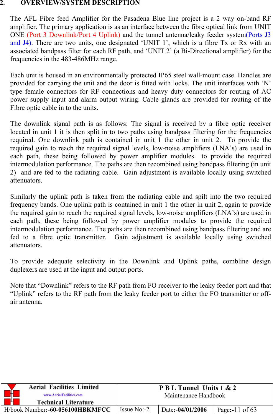 P B L Tunnel  Units 1 &amp; 2 Maintenance Handbook H/book Number:-60-056100HBKMFCC  Issue No:-2  Date:-04/01/2006  Page:-11 of 63   2. OVERVIEW/SYSTEM DESCRIPTION  The AFL Fibre feed Amplifier for the Pasadena Blue line project is a 2 way on-band RF amplifier. The primary application is as an interface between the fibre optical link from UNIT ONE (Port 3 Downlink/Port 4 Uplink) and the tunnel antenna/leaky feeder system(Ports J3 and J4). There are two units, one designated ‘UNIT 1’, which is a fibre Tx or Rx with an associated bandpass filter for each RF path, and ‘UNIT 2’ (a Bi-Directional amplifier) for the frequencies in the 483-486MHz range.  Each unit is housed in an environmentally protected IP65 steel wall-mount case. Handles are provided for carrying the unit and the door is fitted with locks. The unit interfaces with ‘N’ type female connectors for RF connections and heavy duty connectors for routing of AC power supply input and alarm output wiring. Cable glands are provided for routing of the Fibre optic cable in to the units.  The downlink signal path is as follows: The signal is received by a fibre optic receiver located in unit 1 it is then split in to two paths using bandpass filtering for the frequencies required. One downlink path is contained in unit 1 the other in unit 2.  To provide the required gain to reach the required signal levels, low-noise amplifiers (LNA’s) are used in each path, these being followed by power amplifier modules  to provide the required intermodulation performance. The paths are then recombined using bandpass filtering (in unit 2)  and are fed to the radiating cable.  Gain adjustment is available locally using switched attenuators.   Similarly the uplink path is taken from the radiating cable and spilt into the two required frequency bands. One uplink path is contained in unit 1 the other in unit 2, again to provide the required gain to reach the required signal levels, low-noise amplifiers (LNA’s) are used in each path, these being followed by power amplifier modules to provide the required intermodulation performance. The paths are then recombined using bandpass filtering and are fed to a fibre optic transmitter.  Gain adjustment is available locally using switched attenuators.  To provide adequate selectivity in the Downlink and Uplink paths, combline design duplexers are used at the input and output ports.   Note that “Downlink” refers to the RF path from FO receiver to the leaky feeder port and that “Uplink” refers to the RF path from the leaky feeder port to either the FO transmitter or off-air antenna.     