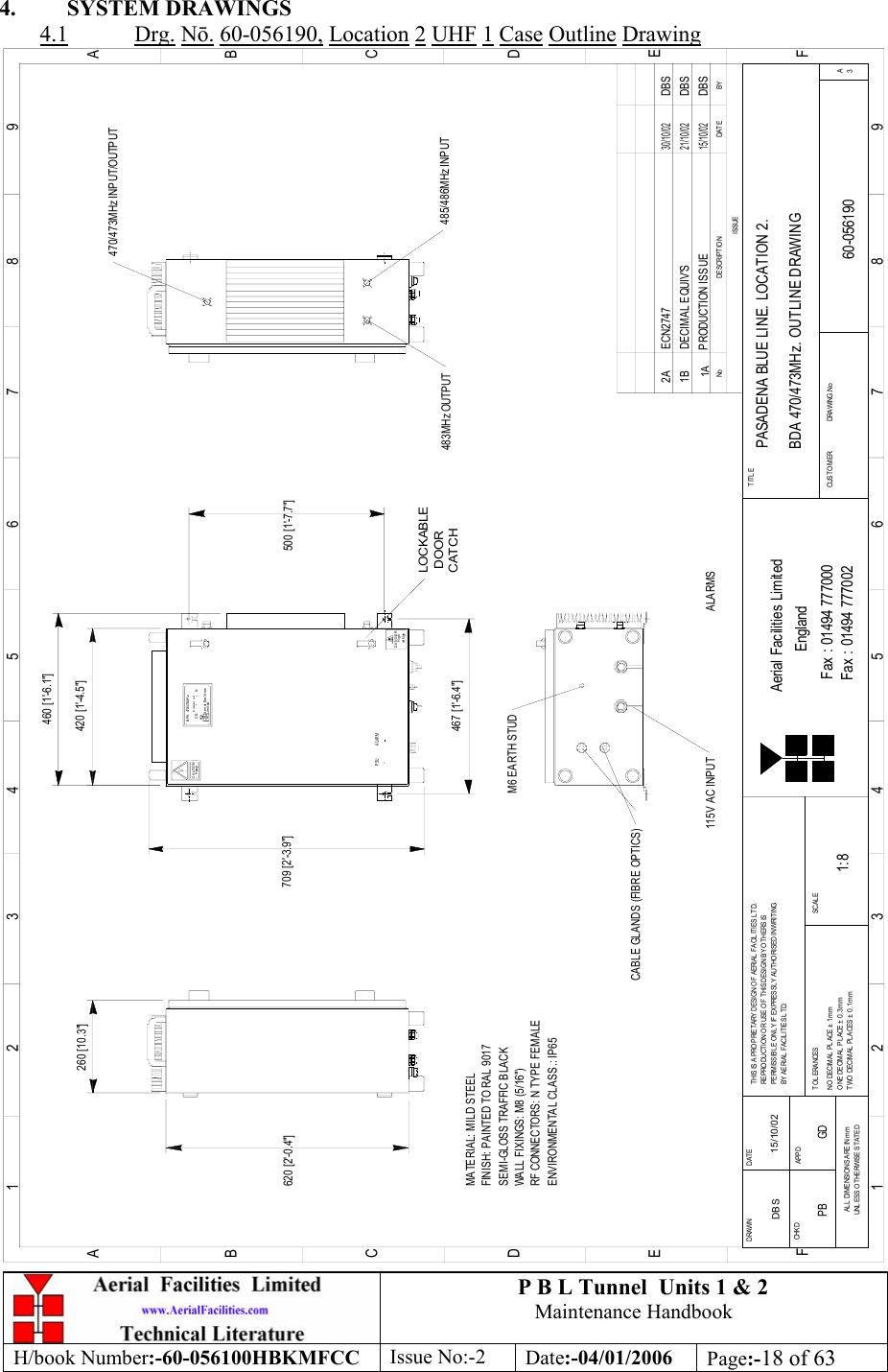 P B L Tunnel  Units 1 &amp; 2 Maintenance Handbook H/book Number:-60-056100HBKMFCC  Issue No:-2  Date:-04/01/2006  Page:-18 of 63  4. SYSTEM DRAWINGS 4.1 Drg. N. 60-056190, Location 2 UHF 1 Case Outline Drawing 260 [10.3&quot;]620 [2&apos;-0.4&quot;]LOCKABLE DOORCATCHvol t ageHighDANGERHeavyCAUTI ON500 [1&apos;-7.7&quot;]CE-     /     -   NP roduc t r ef  :BPA 470/473MHzAerial FacilitiesLi mi t edBYDA TEDE SCRIP T IO NNoISSUE1 23456789ABCDEF1 23456789ABCDEFFax : 01494 777002Fax : 01494 777000Aerial Facilities LimitedTHIS IS A PRO PRIETARY DESIGN OF AERIAL FACILITIES LTD.REPRODUCTION OR USE OF THIS DESIGN BY OTHERS ISPERMISSIBLE O NLY IF EXPRESSL Y AUTHORISED IN WRITINGBY AERIAL FACILITIES L TD.NO DECIMAL  PL ACE ±  1mmO NE DECIM AL  PL ACE ±  0 .3 mmTWO DECIMAL PLACES ± 0.1mmALL DIMENSIONS ARE IN mmUNLESS O THERWISE STATEDCHKDDRAWN        APPDDATET O L ERANCES SCAL EEnglandCUST O MER                      DRAWING .NoTITLE3APASADENA BLUE LINE. LOCATION 2. BDA 470/473MHz. OUTLINE DRAWING60-0561901A1:8DBS 15/10/02PRODUCTION ISS UE15/10/02DBS420 [1&apos;-4.5&quot;]709 [2&apos;-3.9&quot;]483MHz OUTPUTM6 EARTH STUD115V AC INPUTMATERIAL: MILD STEELFINISH: PAINTED TO RAL 9017 WALL FIXINGS: M8 (5/16&quot;)RF CONNECTORS: N TYPE FEMALEENVIRONMENTAL CLASS.: IP65SEMI-GLOSS TRAFFIC BLA CK467 [1&apos;-6.4&quot;]460 [1&apos;-6.1&quot;]470/473MHz INPUT/OUTPUT485/486MHz INPUTCABLE GLANDS (FIBRE OPTICS)PSU ALARMDBSDECIMAL EQUIV&apos;S21/10/021BDBSECN27472A30/10/02ALARMSPB GD 