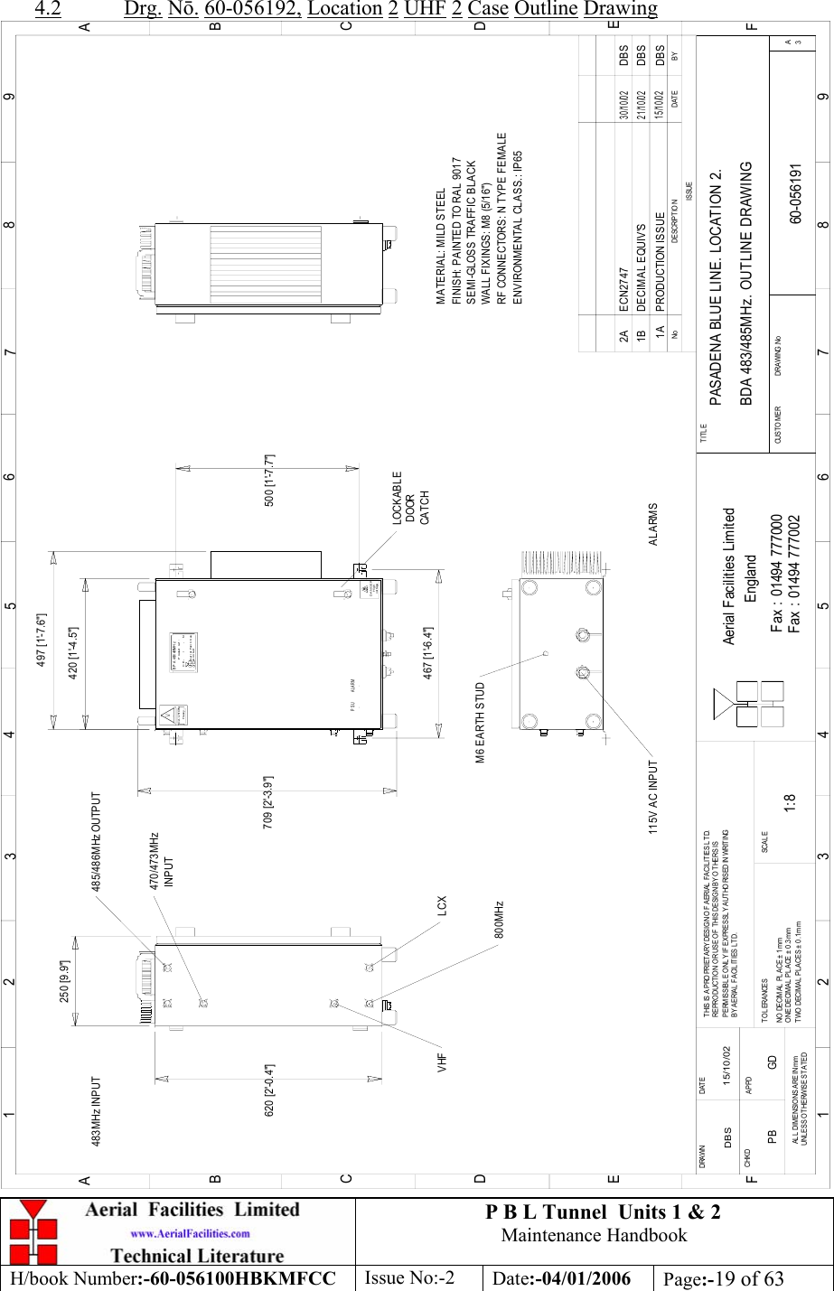 P B L Tunnel  Units 1 &amp; 2 Maintenance Handbook H/book Number:-60-056100HBKMFCC  Issue No:-2  Date:-04/01/2006  Page:-19 of 63  4.2 Drg. N. 60-056192, Location 2 UHF 2 Case Outline Drawing PASADENA BLUE LINE. LOCATION 2. BDA 483/485MHz. OUTLINE DRAWING60-0561911A1:8DBS 15/10/02250 [9.9&quot;]620 [2&apos;-0.4&quot;]LOCKABLE DOORCATCHvol t ageHighDANGERH eavyCAUTION500 [1&apos;-7.7&quot;]CE-     /     -   NProduct ref :B P A  483/ 485M H zAerial FacilitiesLi mi t edBYDAT EDESCRIPT IO NNoISSUE123456789ABCDEF123456789ABCDEFFax : 01494 777002Fax : 01494 777000Aerial Facilities LimitedTHIS IS A PRO PRIETARY DESIGN OF AERIAL  FACILITIES LTD.REPRO DUCTIO N O R USE O F T HIS DESIG N BY O THERS ISPERMISSIBLE O NLY IF EXPRESSLY AUTHORISED IN WRITINGBY AERIAL FACILITIES LTD.NO  DECIM AL  PL ACE ±  1 mmONE DECIMAL PL ACE ± 0 .3 mmTWO DECIMAL  PLACES ± 0 .1mmAL L  DIMENSIO NS ARE IN mmUNL ESS OTHERWISE STATEDCHKDDRAWN        APPDDAT ET OL ERANCES SCA L EEnglandCUSTO MER                      DRAWING .NoTITLE3APRODUCTION ISSUE15/10/02DBS420 [1&apos;-4.5&quot;]709 [2&apos;-3.9&quot;]M6 EARTH STUD115V AC INPUTMATERIAL: MILD STEELFINISH: PAINTED TO RAL 9017 WALL FIXINGS: M8 (5/16&quot;)RF CONNECTORS: N TYPE FEMALEENVIRONMENTAL CLASS.: IP65SEMI-GLOSS TRAFFIC BLACK467 [1&apos;-6.4&quot;]497 [1&apos;-7.6&quot;]PSU ALARMDBSDECIMAL EQUIV&apos;S21/10/021BLCX800MHz 485/486MHz OUTPUTVHF483MHz INPUT470/473MHz INPUTDBSECN27472A30/10/02ALARMSPB GD 