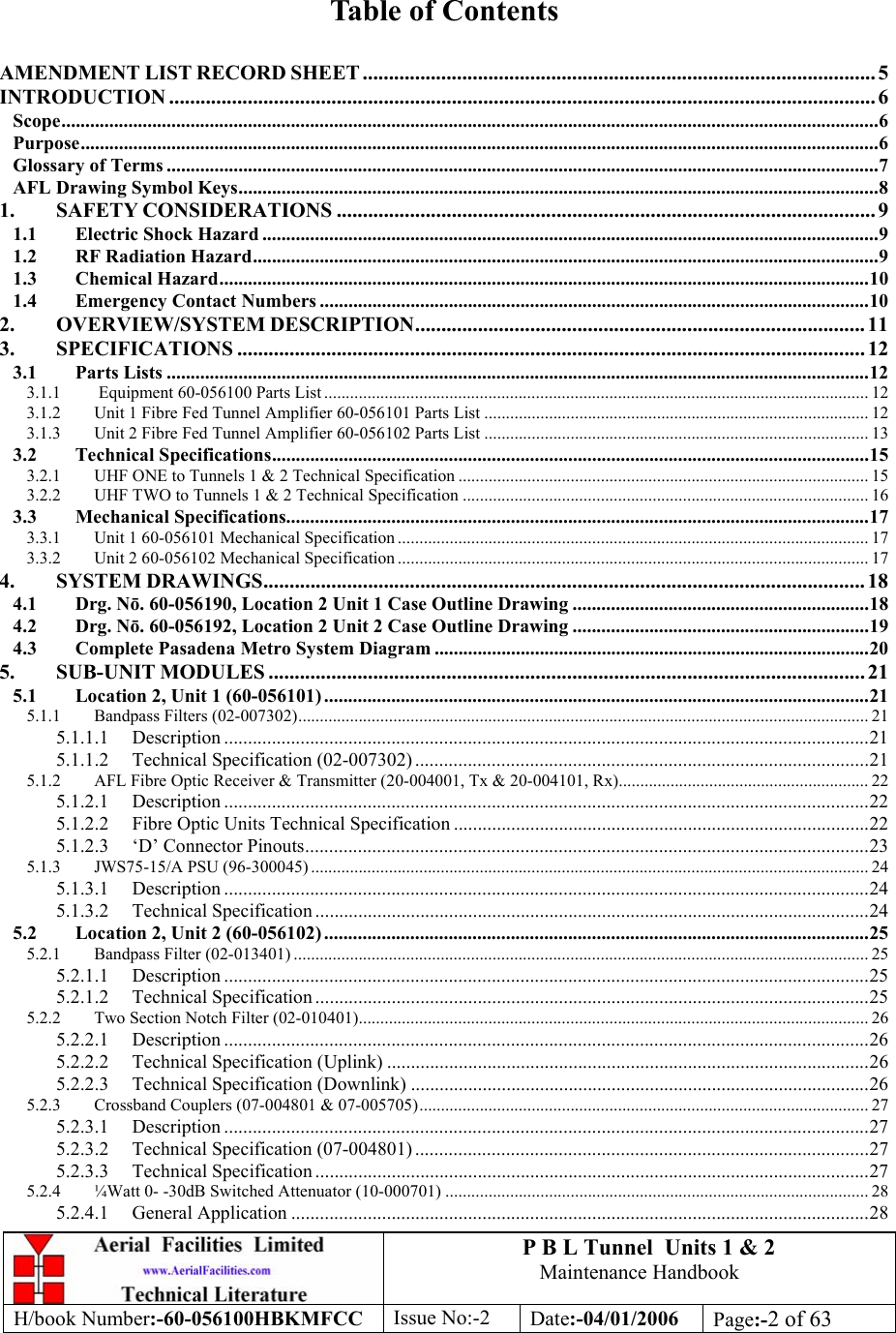 P B L Tunnel  Units 1 &amp; 2 Maintenance Handbook H/book Number:-60-056100HBKMFCC  Issue No:-2  Date:-04/01/2006  Page:-2 of 63   Table of Contents  AMENDMENT LIST RECORD SHEET .................................................................................................. 5 INTRODUCTION ....................................................................................................................................... 6 Scope...........................................................................................................................................................................6 Purpose.......................................................................................................................................................................6 Glossary of Terms .....................................................................................................................................................7 AFL Drawing Symbol Keys......................................................................................................................................8 1. SAFETY CONSIDERATIONS ....................................................................................................... 9 1.1 Electric Shock Hazard .................................................................................................................................9 1.2 RF Radiation Hazard...................................................................................................................................9 1.3 Chemical Hazard........................................................................................................................................10 1.4 Emergency Contact Numbers ...................................................................................................................10 2. OVERVIEW/SYSTEM DESCRIPTION...................................................................................... 11 3. SPECIFICATIONS ........................................................................................................................ 12 3.1 Parts Lists ...................................................................................................................................................12 3.1.1  Equipment 60-056100 Parts List .............................................................................................................................. 12 3.1.2 Unit 1 Fibre Fed Tunnel Amplifier 60-056101 Parts List ......................................................................................... 12 3.1.3 Unit 2 Fibre Fed Tunnel Amplifier 60-056102 Parts List ......................................................................................... 13 3.2 Technical Specifications.............................................................................................................................15 3.2.1 UHF ONE to Tunnels 1 &amp; 2 Technical Specification ............................................................................................... 15 3.2.2 UHF TWO to Tunnels 1 &amp; 2 Technical Specification .............................................................................................. 16 3.3 Mechanical Specifications..........................................................................................................................17 3.3.1 Unit 1 60-056101 Mechanical Specification ............................................................................................................. 17 3.3.2 Unit 2 60-056102 Mechanical Specification ............................................................................................................. 17 4. SYSTEM DRAWINGS................................................................................................................... 18 4.1 Drg. Nō. 60-056190, Location 2 Unit 1 Case Outline Drawing ..............................................................18 4.2 Drg. Nō. 60-056192, Location 2 Unit 2 Case Outline Drawing ..............................................................19 4.3 Complete Pasadena Metro System Diagram ...........................................................................................20 5. SUB-UNIT MODULES .................................................................................................................. 21 5.1 Location 2, Unit 1 (60-056101) ..................................................................................................................21 5.1.1 Bandpass Filters (02-007302).................................................................................................................................... 21 5.1.1.1 Description .......................................................................................................................................21 5.1.1.2 Technical Specification (02-007302) ...............................................................................................21 5.1.2 AFL Fibre Optic Receiver &amp; Transmitter (20-004001, Tx &amp; 20-004101, Rx)..........................................................22 5.1.2.1 Description .......................................................................................................................................22 5.1.2.2 Fibre Optic Units Technical Specification .......................................................................................22 5.1.2.3 ‘D’ Connector Pinouts......................................................................................................................23 5.1.3 JWS75-15/A PSU (96-300045) ................................................................................................................................. 24 5.1.3.1 Description .......................................................................................................................................24 5.1.3.2 Technical Specification ....................................................................................................................24 5.2 Location 2, Unit 2 (60-056102) ..................................................................................................................25 5.2.1 Bandpass Filter (02-013401) ..................................................................................................................................... 25 5.2.1.1 Description .......................................................................................................................................25 5.2.1.2 Technical Specification ....................................................................................................................25 5.2.2 Two Section Notch Filter (02-010401)...................................................................................................................... 26 5.2.2.1 Description .......................................................................................................................................26 5.2.2.2 Technical Specification (Uplink) .....................................................................................................26 5.2.2.3 Technical Specification (Downlink) ................................................................................................26 5.2.3 Crossband Couplers (07-004801 &amp; 07-005705)........................................................................................................ 27 5.2.3.1 Description .......................................................................................................................................27 5.2.3.2 Technical Specification (07-004801) ...............................................................................................27 5.2.3.3 Technical Specification ....................................................................................................................27 5.2.4 ¼Watt 0- -30dB Switched Attenuator (10-000701) .................................................................................................. 28 5.2.4.1 General Application .........................................................................................................................28 