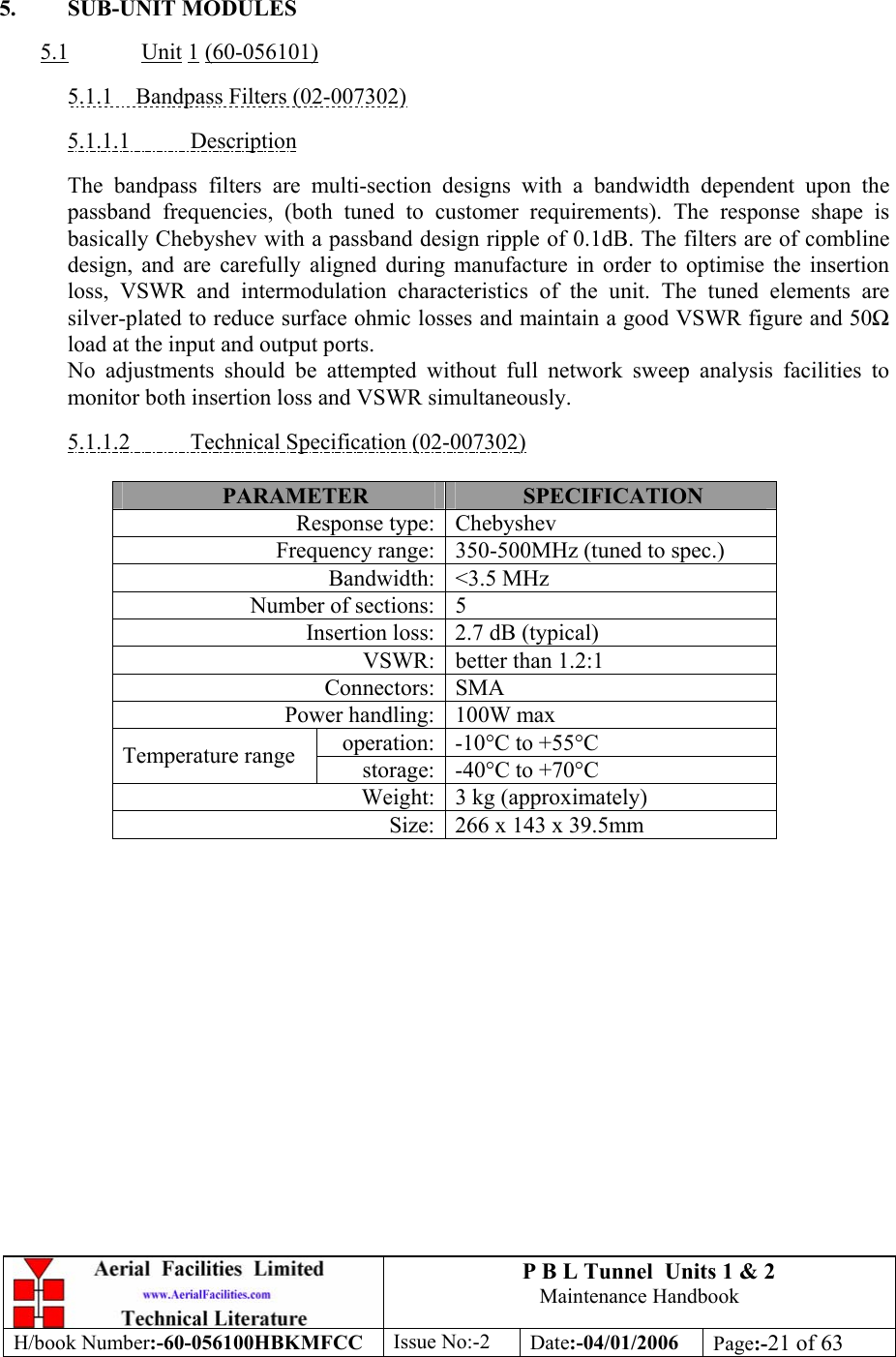 P B L Tunnel  Units 1 &amp; 2 Maintenance Handbook H/book Number:-60-056100HBKMFCC  Issue No:-2  Date:-04/01/2006  Page:-21 of 63   5. SUB-UNIT MODULES  5.1  Unit 1 (60-056101)  5.1.1  Bandpass Filters (02-007302)  5.1.1.1 Description  The bandpass filters are multi-section designs with a bandwidth dependent upon the passband frequencies, (both tuned to customer requirements). The response shape is basically Chebyshev with a passband design ripple of 0.1dB. The filters are of combline design, and are carefully aligned during manufacture in order to optimise the insertion loss, VSWR and intermodulation characteristics of the unit. The tuned elements are silver-plated to reduce surface ohmic losses and maintain a good VSWR figure and 50 load at the input and output ports.  No adjustments should be attempted without full network sweep analysis facilities to monitor both insertion loss and VSWR simultaneously.  5.1.1.2  Technical Specification (02-007302)  PARAMETER  SPECIFICATION Response type: Chebyshev Frequency range: 350-500MHz (tuned to spec.) Bandwidth: &lt;3.5 MHz Number of sections: 5 Insertion loss: 2.7 dB (typical) VSWR: better than 1.2:1 Connectors: SMA Power handling: 100W max operation: -10°C to +55°C Temperature range  storage: -40°C to +70°C Weight: 3 kg (approximately) Size: 266 x 143 x 39.5mm  