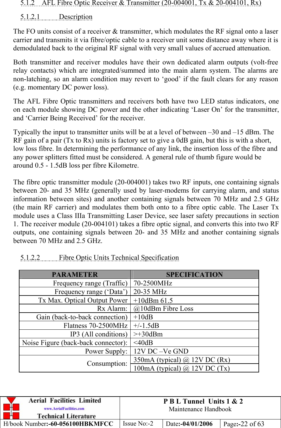 P B L Tunnel  Units 1 &amp; 2 Maintenance Handbook H/book Number:-60-056100HBKMFCC  Issue No:-2  Date:-04/01/2006  Page:-22 of 63   5.1.2  AFL Fibre Optic Receiver &amp; Transmitter (20-004001, Tx &amp; 20-004101, Rx)  5.1.2.1 Description  The FO units consist of a receiver &amp; transmitter, which modulates the RF signal onto a laser carrier and transmits it via fibre/optic cable to a receiver unit some distance away where it is demodulated back to the original RF signal with very small values of accrued attenuation.  Both transmitter and receiver modules have their own dedicated alarm outputs (volt-free relay contacts) which are integrated/summed into the main alarm system. The alarms are non-latching, so an alarm condition may revert to ‘good’ if the fault clears for any reason (e.g. momentary DC power loss).  The AFL Fibre Optic transmitters and receivers both have two LED status indicators, one on each module showing DC power and the other indicating ‘Laser On’ for the transmitter, and ‘Carrier Being Received’ for the receiver.  Typically the input to transmitter units will be at a level of between –30 and –15 dBm. The RF gain of a pair (Tx to Rx) units is factory set to give a 0dB gain, but this is with a short, low loss fibre. In determining the performance of any link, the insertion loss of the fibre and any power splitters fitted must be considered. A general rule of thumb figure would be around 0.5 - 1.5dB loss per fibre Kilometre.  The fibre optic transmitter module (20-004001) takes two RF inputs, one containing signals between 20- and 35 MHz (generally used by laser-modems for carrying alarm, and status information between sites) and another containing signals between 70 MHz and 2.5 GHz (the main RF carrier) and modulates them both onto to a fibre optic cable. The Laser Tx module uses a Class IIIa Transmitting Laser Device, see laser safety precautions in section 1. The receiver module (20-004101) takes a fibre optic signal, and converts this into two RF outputs, one containing signals between 20- and 35 MHz and another containing signals between 70 MHz and 2.5 GHz.  5.1.2.2  Fibre Optic Units Technical Specification  PARAMETER SPECIFICATION Frequency range (Traffic)70-2500MHzFrequency range (‘Data’)20-35 MHzTx Max. Optical Output Power  +10dBm 61.5Rx Alarm:@10dBm Fibre LossGain (back-to-back connection)+10dBFlatness 70-2500MHz +/-1.5dBIP3 (All conditions)&gt;+30dBmNoise Figure (back-back connector): &lt;40dBPower Supply: 12V DC –Ve GND350mA (typical) @ 12V DC (Rx) Consumption: 100mA (typical) @ 12V DC (Tx) 