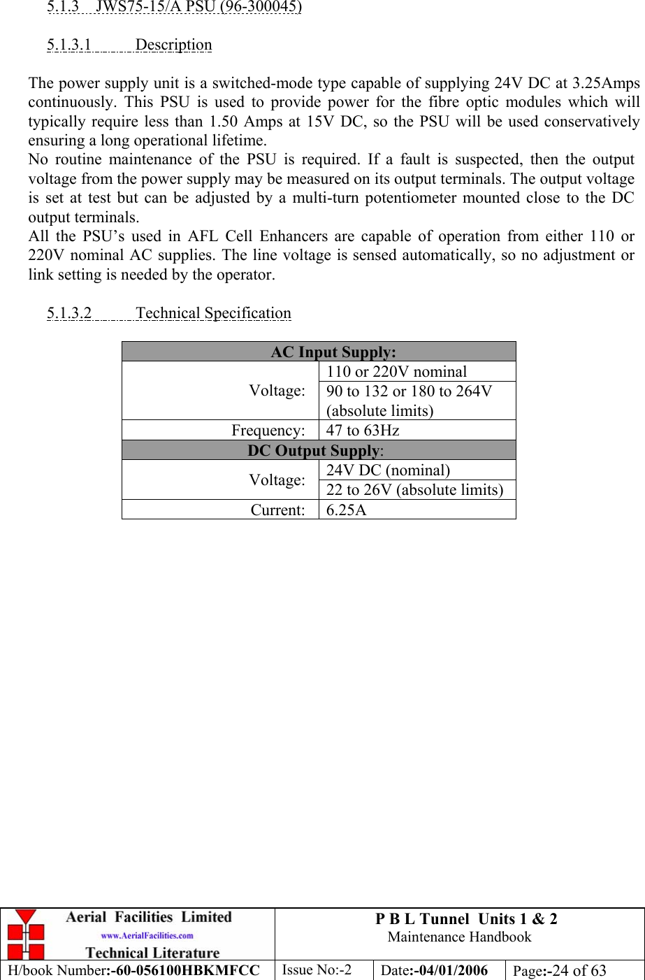 P B L Tunnel  Units 1 &amp; 2 Maintenance Handbook H/book Number:-60-056100HBKMFCC  Issue No:-2  Date:-04/01/2006  Page:-24 of 63   5.1.3  JWS75-15/A PSU (96-300045)  5.1.3.1 Description  The power supply unit is a switched-mode type capable of supplying 24V DC at 3.25Amps continuously. This PSU is used to provide power for the fibre optic modules which will typically require less than 1.50 Amps at 15V DC, so the PSU will be used conservatively ensuring a long operational lifetime. No routine maintenance of the PSU is required. If a fault is suspected, then the output voltage from the power supply may be measured on its output terminals. The output voltage is set at test but can be adjusted by a multi-turn potentiometer mounted close to the DC output terminals. All the PSU’s used in AFL Cell Enhancers are capable of operation from either 110 or 220V nominal AC supplies. The line voltage is sensed automatically, so no adjustment or link setting is needed by the operator.  5.1.3.2 Technical Specification  AC Input Supply: 110 or 220V nominal Voltage:  90 to 132 or 180 to 264V (absolute limits) Frequency:  47 to 63Hz DC Output Supply: 24V DC (nominal) Voltage:  22 to 26V (absolute limits) Current: 6.25A   