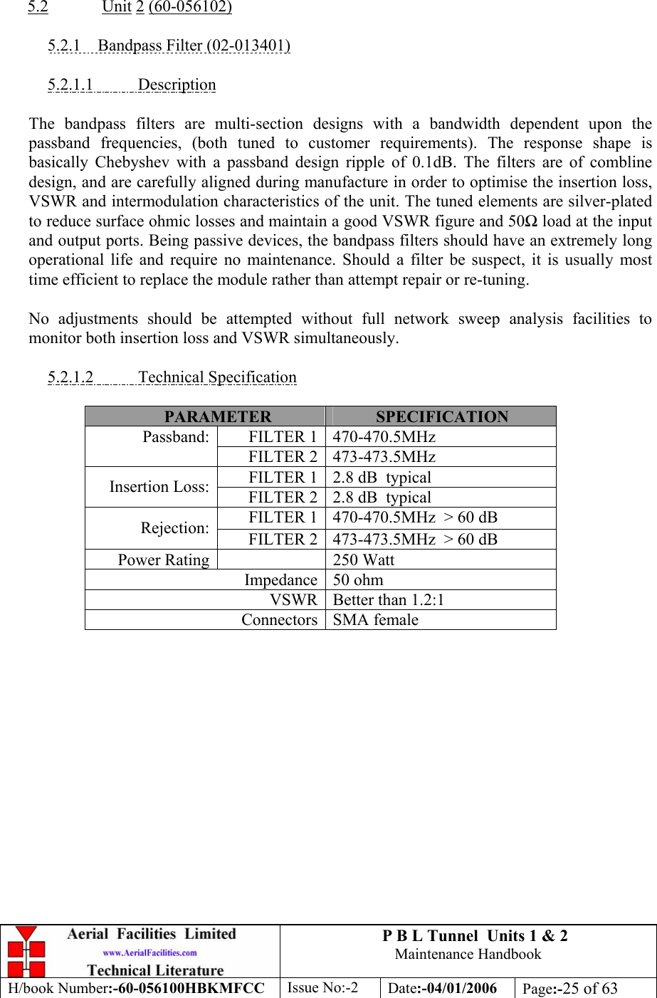 P B L Tunnel  Units 1 &amp; 2 Maintenance Handbook H/book Number:-60-056100HBKMFCC  Issue No:-2  Date:-04/01/2006  Page:-25 of 63   5.2  Unit 2 (60-056102)  5.2.1  Bandpass Filter (02-013401)  5.2.1.1 Description  The bandpass filters are multi-section designs with a bandwidth dependent upon the passband frequencies, (both tuned to customer requirements). The response shape is basically Chebyshev with a passband design ripple of 0.1dB. The filters are of combline design, and are carefully aligned during manufacture in order to optimise the insertion loss, VSWR and intermodulation characteristics of the unit. The tuned elements are silver-plated to reduce surface ohmic losses and maintain a good VSWR figure and 50 load at the input and output ports. Being passive devices, the bandpass filters should have an extremely long operational life and require no maintenance. Should a filter be suspect, it is usually most time efficient to replace the module rather than attempt repair or re-tuning.  No adjustments should be attempted without full network sweep analysis facilities to monitor both insertion loss and VSWR simultaneously.  5.2.1.2 Technical Specification  PARAMETER  SPECIFICATION FILTER 1 470-470.5MHz Passband: FILTER 2 473-473.5MHz FILTER 1 2.8 dB  typical Insertion Loss:  FILTER 2 2.8 dB  typical FILTER 1 470-470.5MHz  &gt; 60 dB Rejection:  FILTER 2 473-473.5MHz  &gt; 60 dB Power Rating  250 Watt Impedance 50 ohm VSWR Better than 1.2:1 Connectors SMA female     