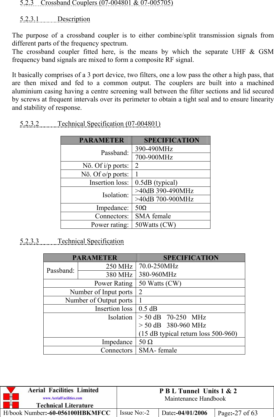 P B L Tunnel  Units 1 &amp; 2 Maintenance Handbook H/book Number:-60-056100HBKMFCC  Issue No:-2  Date:-04/01/2006  Page:-27 of 63   5.2.3  Crossband Couplers (07-004801 &amp; 07-005705)  5.2.3.1 Description  The purpose of a crossband coupler is to either combine/split transmission signals from different parts of the frequency spectrum. The crossband coupler fitted here, is the means by which the separate UHF &amp; GSM frequency band signals are mixed to form a composite RF signal. It basically comprises of a 3 port device, two filters, one a low pass the other a high pass, that are then mixed and fed to a common output. The couplers are built into a machined aluminium casing having a centre screening wall between the filter sections and lid secured by screws at frequent intervals over its perimeter to obtain a tight seal and to ensure linearity and stability of response.  5.2.3.2  Technical Specification (07-004801)  PARAMETER  SPECIFICATION 390-490MHz Passband: 700-900MHz N. Of i/p ports: 2 N. Of o/p ports: 1 Insertion loss: 0.5dB (typical) &gt;40dB 390-490MHz Isolation: &gt;40dB 700-900MHz Impedance: 50Ω Connectors: SMA female Power rating: 50Watts (CW)  5.2.3.3 Technical Specification  PARAMETER  SPECIFICATION 250 MHzPassband:  380 MHz70.0-250MHz 380-960MHz Power Rating 50 Watts (CW) Number of Input ports   2 Number of Output ports   1 Insertion loss 0.5 dB Isolation &gt; 50 dB   70-250   MHz &gt; 50 dB   380-960 MHz (15 dB typical return loss 500-960) Impedance 50  Connectors SMA- female  