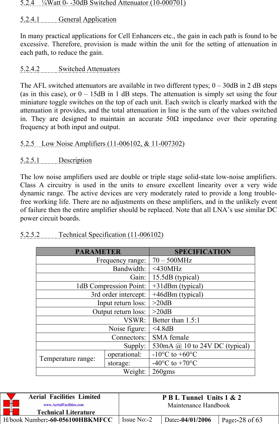 P B L Tunnel  Units 1 &amp; 2 Maintenance Handbook H/book Number:-60-056100HBKMFCC  Issue No:-2  Date:-04/01/2006  Page:-28 of 63   5.2.4  ¼Watt 0- -30dB Switched Attenuator (10-000701)  5.2.4.1 General Application  In many practical applications for Cell Enhancers etc., the gain in each path is found to be excessive. Therefore, provision is made within the unit for the setting of attenuation in each path, to reduce the gain.  5.2.4.2 Switched Attenuators  The AFL switched attenuators are available in two different types; 0 – 30dB in 2 dB steps (as in this case), or 0 – 15dB in 1 dB steps. The attenuation is simply set using the four miniature toggle switches on the top of each unit. Each switch is clearly marked with the attenuation it provides, and the total attenuation in line is the sum of the values switched in. They are designed to maintain an accurate 50 impedance over their operating frequency at both input and output.  5.2.5  Low Noise Amplifiers (11-006102, &amp; 11-007302)  5.2.5.1 Description  The low noise amplifiers used are double or triple stage solid-state low-noise amplifiers. Class A circuitry is used in the units to ensure excellent linearity over a very wide dynamic range. The active devices are very moderately rated to provide a long trouble-free working life. There are no adjustments on these amplifiers, and in the unlikely event of failure then the entire amplifier should be replaced. Note that all LNA’s use similar DC power circuit boards.  5.2.5.2  Technical Specification (11-006102)  PARAMETER  SPECIFICATION Frequency range: 70 – 500MHz Bandwidth: &lt;430MHz Gain: 15.5dB (typical) 1dB Compression Point: +31dBm (typical) 3rd order intercept: +46dBm (typical) Input return loss: &gt;20dB Output return loss: &gt;20dB VSWR: Better than 1.5:1 Noise figure: &lt;4.8dB Connectors: SMA female Supply: 530mA @ 10 to 24V DC (typical) operational: -10°C to +60°C Temperature range:  storage: -40°C to +70°C Weight: 260gms 