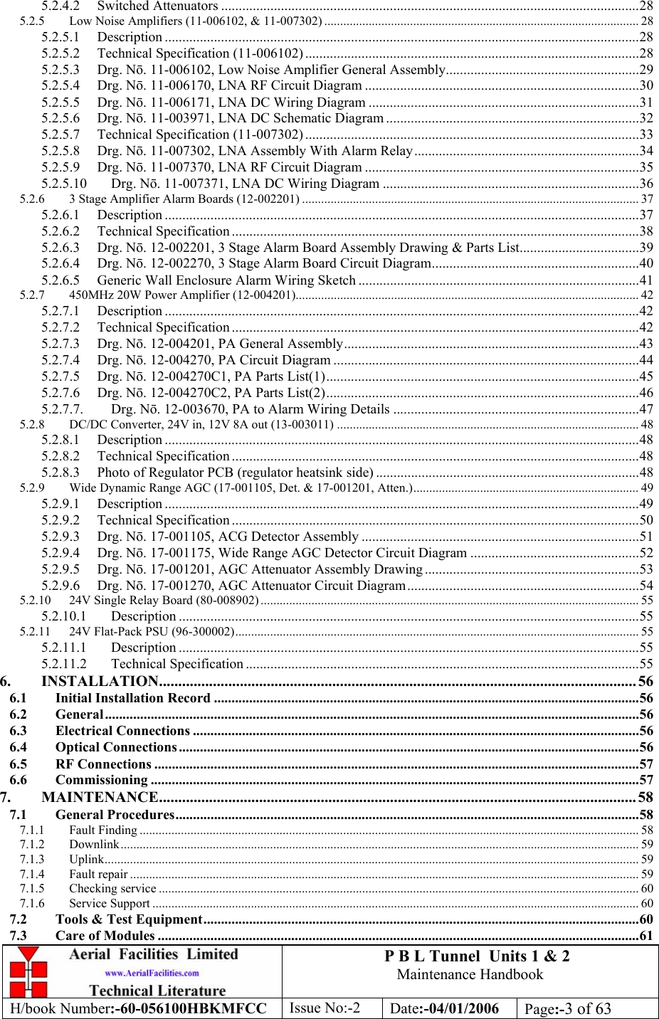 P B L Tunnel  Units 1 &amp; 2 Maintenance Handbook H/book Number:-60-056100HBKMFCC  Issue No:-2  Date:-04/01/2006  Page:-3 of 63  5.2.4.2 Switched Attenuators .......................................................................................................................28 5.2.5 Low Noise Amplifiers (11-006102, &amp; 11-007302) ................................................................................................... 28 5.2.5.1 Description .......................................................................................................................................28 5.2.5.2 Technical Specification (11-006102) ...............................................................................................28 5.2.5.3 Drg. N. 11-006102, Low Noise Amplifier General Assembly.......................................................29 5.2.5.4 Drg. N. 11-006170, LNA RF Circuit Diagram ..............................................................................30 5.2.5.5 Drg. N. 11-006171, LNA DC Wiring Diagram .............................................................................31 5.2.5.6 Drg. N. 11-003971, LNA DC Schematic Diagram ........................................................................32 5.2.5.7 Technical Specification (11-007302) ...............................................................................................33 5.2.5.8 Drg. N. 11-007302, LNA Assembly With Alarm Relay................................................................34 5.2.5.9 Drg. N. 11-007370, LNA RF Circuit Diagram ..............................................................................35 5.2.5.10 Drg. N. 11-007371, LNA DC Wiring Diagram .........................................................................36 5.2.6 3 Stage Amplifier Alarm Boards (12-002201) .......................................................................................................... 37 5.2.6.1 Description .......................................................................................................................................37 5.2.6.2 Technical Specification ....................................................................................................................38 5.2.6.3 Drg. N. 12-002201, 3 Stage Alarm Board Assembly Drawing &amp; Parts List..................................39 5.2.6.4 Drg. N. 12-002270, 3 Stage Alarm Board Circuit Diagram...........................................................40 5.2.6.5 Generic Wall Enclosure Alarm Wiring Sketch ................................................................................41 5.2.7 450MHz 20W Power Amplifier (12-004201)............................................................................................................ 42 5.2.7.1 Description .......................................................................................................................................42 5.2.7.2 Technical Specification ....................................................................................................................42 5.2.7.3 Drg. N. 12-004201, PA General Assembly....................................................................................43 5.2.7.4 Drg. N. 12-004270, PA Circuit Diagram .......................................................................................44 5.2.7.5 Drg. N. 12-004270C1, PA Parts List(1).........................................................................................45 5.2.7.6 Drg. N. 12-004270C2, PA Parts List(2).........................................................................................46 5.2.7.7. Drg. N. 12-003670, PA to Alarm Wiring Details ......................................................................47 5.2.8 DC/DC Converter, 24V in, 12V 8A out (13-003011) ............................................................................................... 48 5.2.8.1 Description .......................................................................................................................................48 5.2.8.2 Technical Specification ....................................................................................................................48 5.2.8.3 Photo of Regulator PCB (regulator heatsink side) ...........................................................................48 5.2.9 Wide Dynamic Range AGC (17-001105, Det. &amp; 17-001201, Atten.)....................................................................... 49 5.2.9.1 Description .......................................................................................................................................49 5.2.9.2 Technical Specification ....................................................................................................................50 5.2.9.3 Drg. N. 17-001105, ACG Detector Assembly ...............................................................................51 5.2.9.4 Drg. N. 17-001175, Wide Range AGC Detector Circuit Diagram ................................................52 5.2.9.5 Drg. N. 17-001201, AGC Attenuator Assembly Drawing .............................................................53 5.2.9.6 Drg. N. 17-001270, AGC Attenuator Circuit Diagram..................................................................54 5.2.10 24V Single Relay Board (80-008902) ....................................................................................................................... 55 5.2.10.1 Description ...................................................................................................................................55 5.2.11 24V Flat-Pack PSU (96-300002)............................................................................................................................... 55 5.2.11.1 Description ...................................................................................................................................55 5.2.11.2 Technical Specification ................................................................................................................55 6. INSTALLATION............................................................................................................................ 56 6.1 Initial Installation Record .........................................................................................................................56 6.2 General........................................................................................................................................................56 6.3 Electrical Connections ...............................................................................................................................56 6.4 Optical Connections...................................................................................................................................56 6.5 RF Connections ..........................................................................................................................................57 6.6 Commissioning ...........................................................................................................................................57 7. MAINTENANCE............................................................................................................................ 58 7.1 General Procedures....................................................................................................................................58 7.1.1 Fault Finding ............................................................................................................................................................. 58 7.1.2 Downlink................................................................................................................................................................... 59 7.1.3 Uplink........................................................................................................................................................................ 59 7.1.4 Fault repair ................................................................................................................................................................ 59 7.1.5 Checking service ....................................................................................................................................................... 60 7.1.6 Service Support ......................................................................................................................................................... 60 7.2 Tools &amp; Test Equipment............................................................................................................................60 7.3 Care of Modules .........................................................................................................................................61 