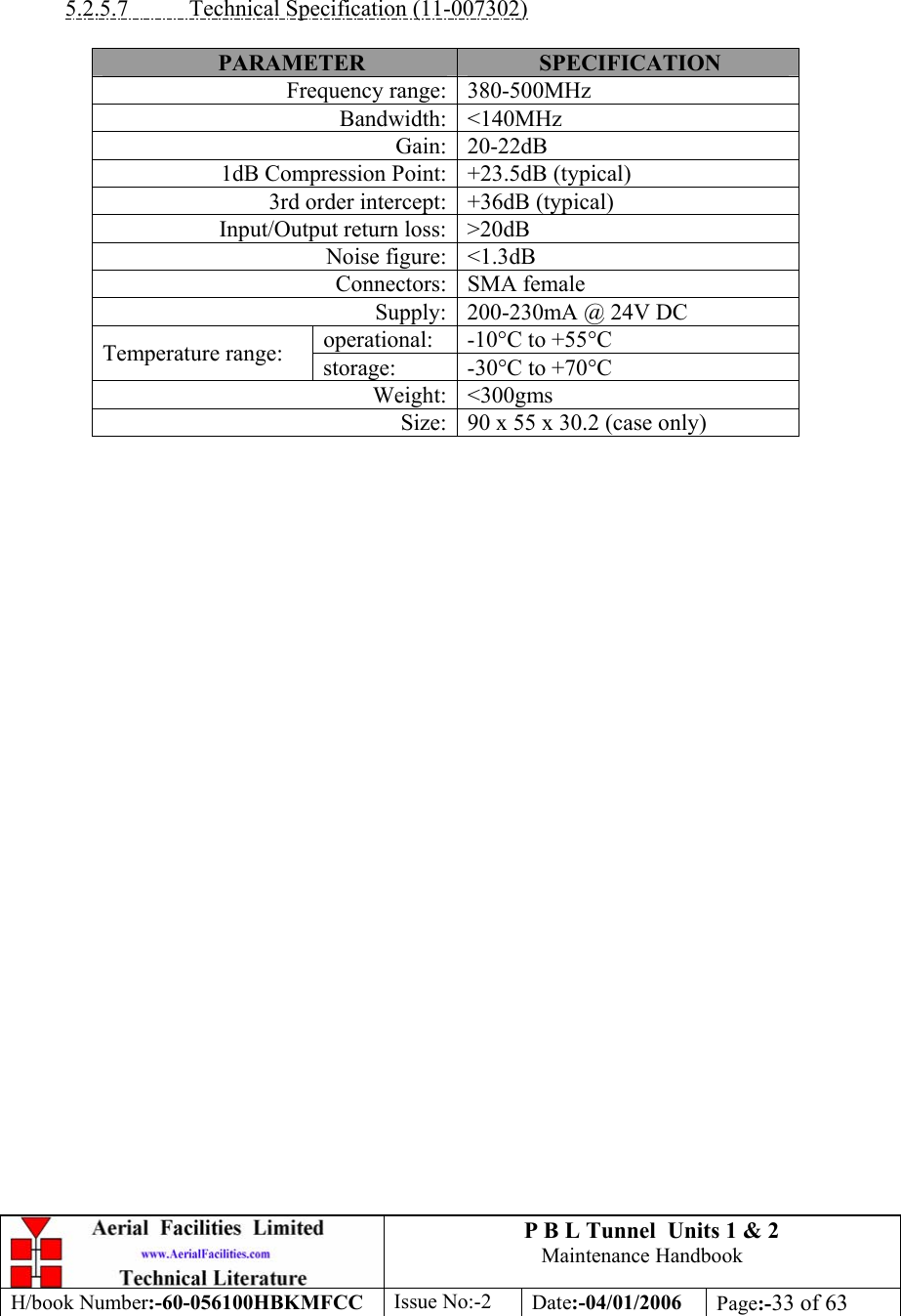 P B L Tunnel  Units 1 &amp; 2 Maintenance Handbook H/book Number:-60-056100HBKMFCC  Issue No:-2  Date:-04/01/2006  Page:-33 of 63     5.2.5.7  Technical Specification (11-007302)  PARAMETER  SPECIFICATION Frequency range: 380-500MHz Bandwidth: &lt;140MHz Gain: 20-22dB 1dB Compression Point: +23.5dB (typical) 3rd order intercept: +36dB (typical) Input/Output return loss: &gt;20dB Noise figure: &lt;1.3dB Connectors: SMA female Supply: 200-230mA @ 24V DC operational:  -10°C to +55°C Temperature range:  storage:  -30°C to +70°C Weight: &lt;300gms Size: 90 x 55 x 30.2 (case only)    