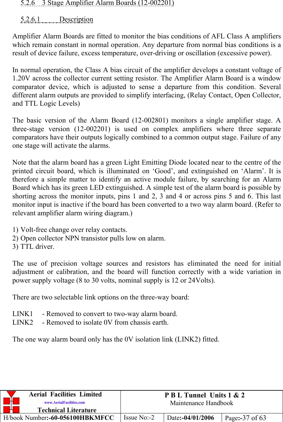 P B L Tunnel  Units 1 &amp; 2 Maintenance Handbook H/book Number:-60-056100HBKMFCC  Issue No:-2  Date:-04/01/2006  Page:-37 of 63    5.2.6  3 Stage Amplifier Alarm Boards (12-002201)  5.2.6.1 Description  Amplifier Alarm Boards are fitted to monitor the bias conditions of AFL Class A amplifiers which remain constant in normal operation. Any departure from normal bias conditions is a result of device failure, excess temperature, over-driving or oscillation (excessive power).  In normal operation, the Class A bias circuit of the amplifier develops a constant voltage of 1.20V across the collector current setting resistor. The Amplifier Alarm Board is a window comparator device, which is adjusted to sense a departure from this condition. Several different alarm outputs are provided to simplify interfacing, (Relay Contact, Open Collector, and TTL Logic Levels)  The basic version of the Alarm Board (12-002801) monitors a single amplifier stage. A three-stage version (12-002201) is used on complex amplifiers where three separate comparators have their outputs logically combined to a common output stage. Failure of any one stage will activate the alarms.  Note that the alarm board has a green Light Emitting Diode located near to the centre of the printed circuit board, which is illuminated on ‘Good’, and extinguished on ‘Alarm’. It is therefore a simple matter to identify an active module failure, by searching for an Alarm Board which has its green LED extinguished. A simple test of the alarm board is possible by shorting across the monitor inputs, pins 1 and 2, 3 and 4 or across pins 5 and 6. This last monitor input is inactive if the board has been converted to a two way alarm board. (Refer to relevant amplifier alarm wiring diagram.)  1) Volt-free change over relay contacts. 2) Open collector NPN transistor pulls low on alarm. 3) TTL driver.  The use of precision voltage sources and resistors has eliminated the need for initial adjustment or calibration, and the board will function correctly with a wide variation in power supply voltage (8 to 30 volts, nominal supply is 12 or 24Volts).  There are two selectable link options on the three-way board:  LINK1  - Removed to convert to two-way alarm board. LINK2  - Removed to isolate 0V from chassis earth.  The one way alarm board only has the 0V isolation link (LINK2) fitted.  