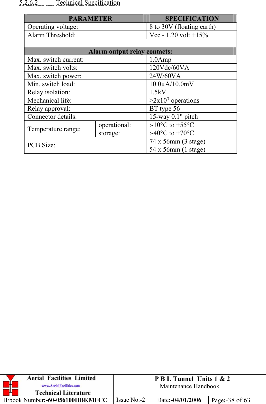 P B L Tunnel  Units 1 &amp; 2 Maintenance Handbook H/book Number:-60-056100HBKMFCC  Issue No:-2  Date:-04/01/2006  Page:-38 of 63   5.2.6.2 Technical Specification  PARAMETER  SPECIFICATION Operating voltage:  8 to 30V (floating earth) Alarm Threshold:  Vcc - 1.20 volt +15%  Alarm output relay contacts: Max. switch current:  1.0Amp Max. switch volts:  120Vdc/60VA Max. switch power:  24W/60VA Min. switch load:  10.0µA/10.0mV Relay isolation:  1.5kV Mechanical life:  &gt;2x107 operations Relay approval:  BT type 56 Connector details:  15-way 0.1&quot; pitch operational:  :-10°C to +55°C Temperature range:  storage:  :-40°C to +70°C 74 x 56mm (3 stage) PCB Size:  54 x 56mm (1 stage)  