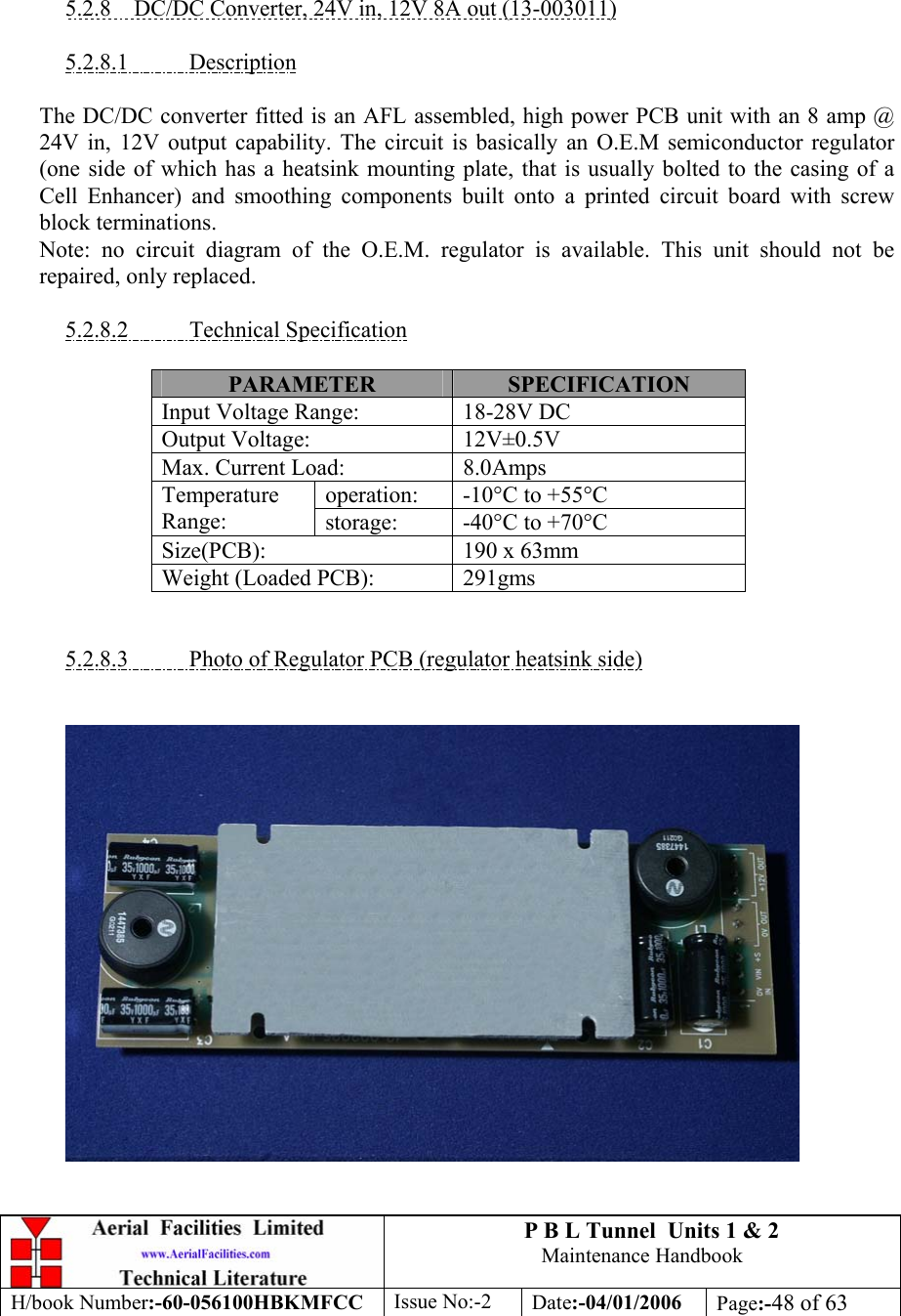 P B L Tunnel  Units 1 &amp; 2 Maintenance Handbook H/book Number:-60-056100HBKMFCC  Issue No:-2  Date:-04/01/2006  Page:-48 of 63     5.2.8  DC/DC Converter, 24V in, 12V 8A out (13-003011)  5.2.8.1 Description  The DC/DC converter fitted is an AFL assembled, high power PCB unit with an 8 amp @ 24V in, 12V output capability. The circuit is basically an O.E.M semiconductor regulator (one side of which has a heatsink mounting plate, that is usually bolted to the casing of a Cell Enhancer) and smoothing components built onto a printed circuit board with screw block terminations. Note: no circuit diagram of the O.E.M. regulator is available. This unit should not be repaired, only replaced.  5.2.8.2 Technical Specification  PARAMETER  SPECIFICATION Input Voltage Range:  18-28V DC Output Voltage:  12V±0.5V Max. Current Load:  8.0Amps operation: -10°C to +55°C Temperature Range:  storage: -40°C to +70°C Size(PCB):  190 x 63mm Weight (Loaded PCB):  291gms   5.2.8.3  Photo of Regulator PCB (regulator heatsink side)       