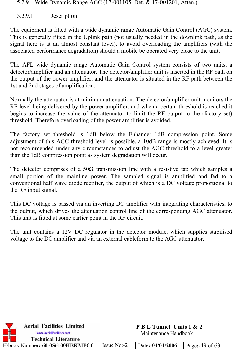 P B L Tunnel  Units 1 &amp; 2 Maintenance Handbook H/book Number:-60-056100HBKMFCC  Issue No:-2  Date:-04/01/2006  Page:-49 of 63    5.2.9  Wide Dynamic Range AGC (17-001105, Det. &amp; 17-001201, Atten.)  5.2.9.1 Description  The equipment is fitted with a wide dynamic range Automatic Gain Control (AGC) system. This is generally fitted in the Uplink path (not usually needed in the downlink path, as the signal here is at an almost constant level), to avoid overloading the amplifiers (with the associated performance degradation) should a mobile be operated very close to the unit.  The AFL wide dynamic range Automatic Gain Control system consists of two units, a detector/amplifier and an attenuator. The detector/amplifier unit is inserted in the RF path on the output of the power amplifier, and the attenuator is situated in the RF path between the 1st and 2nd stages of amplification.  Normally the attenuator is at minimum attenuation. The detector/amplifier unit monitors the RF level being delivered by the power amplifier, and when a certain threshold is reached it begins to increase the value of the attenuator to limit the RF output to the (factory set) threshold. Therefore overloading of the power amplifier is avoided.  The factory set threshold is 1dB below the Enhancer 1dB compression point. Some adjustment of this AGC threshold level is possible, a 10dB range is mostly achieved. It is not recommended under any circumstances to adjust the AGC threshold to a level greater than the 1dB compression point as system degradation will occur.  The detector comprises of a 50 transmission line with a resistive tap which samples a small portion of the mainline power. The sampled signal is amplified and fed to a conventional half wave diode rectifier, the output of which is a DC voltage proportional to the RF input signal.  This DC voltage is passed via an inverting DC amplifier with integrating characteristics, to the output, which drives the attenuation control line of the corresponding AGC attenuator. This unit is fitted at some earlier point in the RF circuit.  The unit contains a 12V DC regulator in the detector module, which supplies stabilised voltage to the DC amplifier and via an external cableform to the AGC attenuator.  