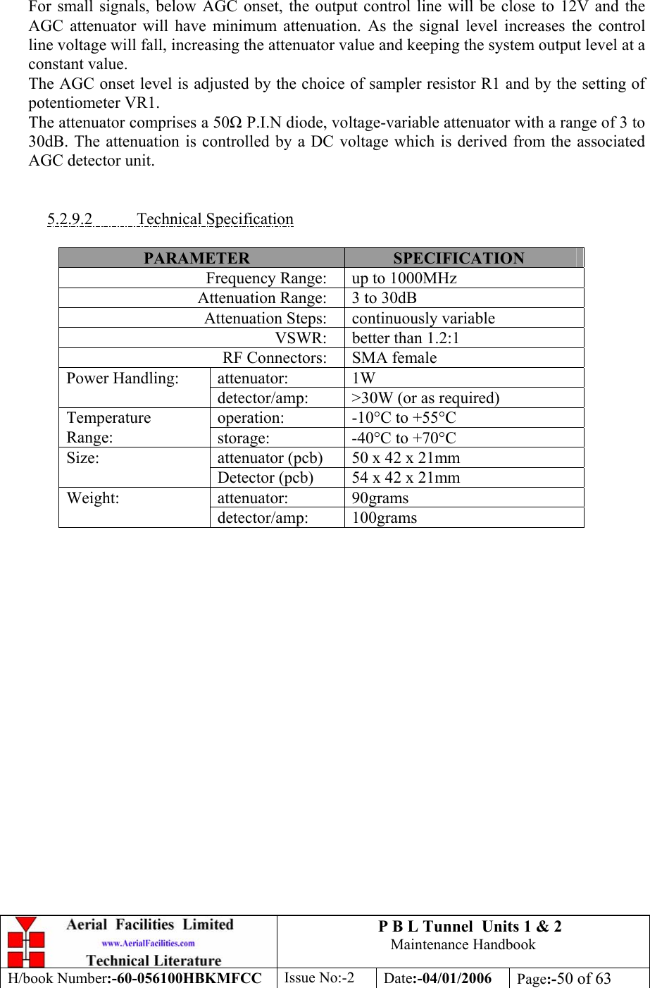 P B L Tunnel  Units 1 &amp; 2 Maintenance Handbook H/book Number:-60-056100HBKMFCC  Issue No:-2  Date:-04/01/2006  Page:-50 of 63   For small signals, below AGC onset, the output control line will be close to 12V and the AGC attenuator will have minimum attenuation. As the signal level increases the control line voltage will fall, increasing the attenuator value and keeping the system output level at a constant value. The AGC onset level is adjusted by the choice of sampler resistor R1 and by the setting of potentiometer VR1. The attenuator comprises a 50 P.I.N diode, voltage-variable attenuator with a range of 3 to 30dB. The attenuation is controlled by a DC voltage which is derived from the associated AGC detector unit.   5.2.9.2 Technical Specification  PARAMETER  SPECIFICATION Frequency Range:  up to 1000MHz Attenuation Range:  3 to 30dB Attenuation Steps:  continuously variable VSWR:  better than 1.2:1 RF Connectors:  SMA female attenuator: 1W Power Handling: detector/amp:  &gt;30W (or as required) operation:  -10°C to +55°C Temperature Range:  storage:  -40°C to +70°C attenuator (pcb)  50 x 42 x 21mm Size: Detector (pcb)  54 x 42 x 21mm attenuator: 90grams Weight: detector/amp: 100grams  