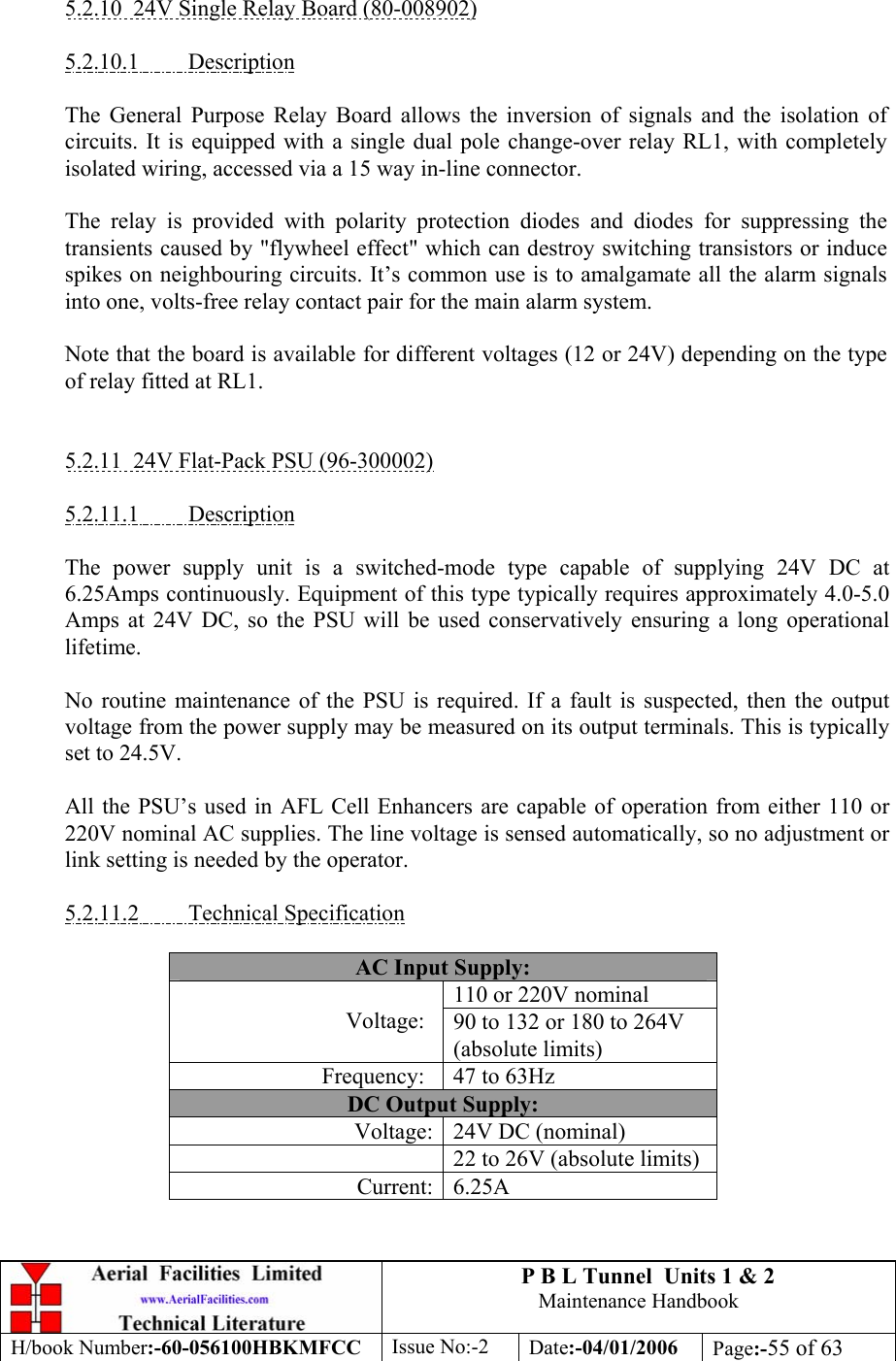 P B L Tunnel  Units 1 &amp; 2 Maintenance Handbook H/book Number:-60-056100HBKMFCC  Issue No:-2  Date:-04/01/2006  Page:-55 of 63   5.2.10  24V Single Relay Board (80-008902)  5.2.10.1 Description  The General Purpose Relay Board allows the inversion of signals and the isolation of circuits. It is equipped with a single dual pole change-over relay RL1, with completely isolated wiring, accessed via a 15 way in-line connector.  The relay is provided with polarity protection diodes and diodes for suppressing the transients caused by &quot;flywheel effect&quot; which can destroy switching transistors or induce spikes on neighbouring circuits. It’s common use is to amalgamate all the alarm signals into one, volts-free relay contact pair for the main alarm system.  Note that the board is available for different voltages (12 or 24V) depending on the type of relay fitted at RL1.   5.2.11  24V Flat-Pack PSU (96-300002)  5.2.11.1 Description  The power supply unit is a switched-mode type capable of supplying 24V DC at 6.25Amps continuously. Equipment of this type typically requires approximately 4.0-5.0 Amps at 24V DC, so the PSU will be used conservatively ensuring a long operational lifetime.  No routine maintenance of the PSU is required. If a fault is suspected, then the output voltage from the power supply may be measured on its output terminals. This is typically set to 24.5V.  All the PSU’s used in AFL Cell Enhancers are capable of operation from either 110 or 220V nominal AC supplies. The line voltage is sensed automatically, so no adjustment or link setting is needed by the operator.  5.2.11.2 Technical Specification  AC Input Supply: 110 or 220V nominal Voltage:  90 to 132 or 180 to 264V (absolute limits) Frequency:  47 to 63Hz DC Output Supply: Voltage: 24V DC (nominal)   22 to 26V (absolute limits) Current: 6.25A 